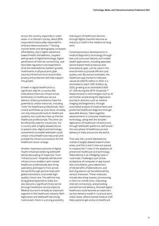 across the country, especially in urban
areas. In a clinician’s survey, about 80%
respondents favourably responded to
embrace teleconsultation.152
Raising
income levels and demography, increased
affordability, and a higher awareness
toward health and wellness, coupled
with growth of digital technology, higher
penetration of internet connectivity, and
favorable regulations are expected to
drive the telemedicine market’s growth.
Investments in physical and cyber
security infrastructure to ensure data
privacy and protection will help support
this growth.
Growth in digital healthcare is a
significant step for a country like
India where there are infrastructure
bottlenecks in healthcare service
delivery. Video consultations have the
potential to unlock resources, including
“time” for healthcare professionals. Non-
critical and follow-up visits done remotely
not only reduces the load on healthcare
systems, but could also free-up time for
healthcare professionals. This time can
be efficiently used for critical care. For
a country with a highly skewed doctor
to patient ratio, digital and technology
investments to enable telehealth could
unlock critical healthcare resources and
provide the infrastructure boost for the
healthcare sector at large.
Another important outcome of digital
health initiatives centering telehealth
will be decoupling of “expertise” from
“infrastructure”. Hospitals will become
infrastructure enablers with trained
healthcare professionals who bring
specialists and experts from across
the world through partnerships with
global institutions, to provide high-
quality critical care. This will not only
bring global expertise to India, but
also become a significant forex earner
(through healthcare service exports).
Medical tourism is already an important
segment in the healthcare industry. With
digitization and telehealth becoming
mainstream, there is a strong possibility
that export of healthcare services
through digital channels become an
industry in itself in the medium-to-long
term.
Contemporaneous developments in
medical diagnostics technology through
low-cost consumer devices and mobile
health applications, including wearable
sensor-based medical devices and
smartphone apps, can be used in this
environment to provide efficient and
quality care. By various estimates, the
healthcare app market in India was
valued at US$370 million in 2018. It is
estimated to reach US$1.8 billion by
2024, growing at an estimated CAGR
of ~32% during the 2019−24 period.153
Advancements in technologies such as AI
are further accelerating the digitization
journey in domains such as medical
imaging and diagnostics, through
automated analysis of medical tests and
predictive healthcare diagnosis through
wearable devices. Taken together,
advancements in consumer healthcare
technology, along with the broader
digitization of healthcare infrastructure
through telehealth platforms, will herald
the next phase of healthcare service
delivery in India and across the world.
That said, the current telemedicine
market is largely skewed toward urban
areas, and Tier-2 and 3 cities are poised
to outpace tier-1 cities in the adaption of
preventive healthcare and technology.
Telemedicine is at a fledgling state in
rural India. Challenges such as low
acceptance of computer or app-based
tele-consultation, poor awareness
of the benefits of telemedicine, and
lack of guidance can be addressed by
various measures. These measures
include educating masses, provisioning
e-clinics or mobile units, improving
internet connectivity, and providing
assisted service delivery. Assisted digital
healthcare could become an important
service delivery model in rural and semi-
urban areas, where trained medical staff
helps patients get access to healthcare
Technology, Media, and Telecommunications Predictions 2021
51
 