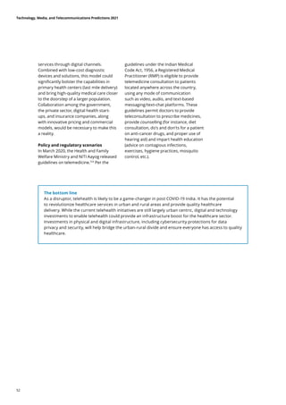 The bottom line
As a disruptor, telehealth is likely to be a game-changer in post COVID-19 India. It has the potential
to revolutionize healthcare services in urban and rural areas and provide quality healthcare
delivery. While the current telehealth initiatives are still largely urban centric, digital and technology
investments to enable telehealth could provide an infrastructure boost for the healthcare sector.
Investments in physical and digital infrastructure, including cybersecurity protections for data
privacy and security, will help bridge the urban-rural divide and ensure everyone has access to quality
healthcare.
services through digital channels.
Combined with low-cost diagnostic
devices and solutions, this model could
significantly bolster the capabilities in
primary health centers (last mile delivery)
and bring high-quality medical care closer
to the doorstep of a larger population.
Collaboration among the government,
the private sector, digital health start-
ups, and insurance companies, along
with innovative pricing and commercial
models, would be necessary to make this
a reality.
Policy and regulatory scenarios
In March 2020, the Health and Family
Welfare Ministry and NITI Aayog released
guidelines on telemedicine.154
Per the
guidelines under the Indian Medical
Code Act, 1956, a Registered Medical
Practitioner (RMP) is eligible to provide
telemedicine consultation to patients
located anywhere across the country,
using any mode of communication
such as video, audio, and text-based
messaging/text-chat platforms. These
guidelines permit doctors to provide
teleconsultation to prescribe medicines,
provide counselling (for instance, diet
consultation, do’s and don’ts for a patient
on anti-cancer drugs, and proper use of
hearing aid) and impart health education
(advice on contagious infections,
exercises, hygiene practices, mosquito
control, etc.).
Technology, Media, and Telecommunications Predictions 2021
52
 