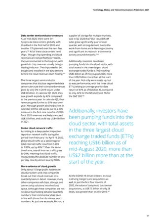 Data center semiconductor revenues
As of mid-2020, there were 541
hyperscale data centers globally, with
26 added in the first half of 2020 and
another 176 planned over the next few
years.162
All of these data centers need
chips. Though chip spending and cloud
revenues are not perfectly correlated,
they are connected in the long run, with
growth in chip revenues usually being a
leading indicator: The chips need to be
bought and installed in the data centers
before the cloud revenues start flowing.163
The three largest semiconductor
companies that disclose segmented data
center sales saw their combined revenues
grow by only 3% in 2019 to just under
US$30 billion. In calendar Q1 2020, they
saw growth explode by 42% compared
to the previous year. In calendar Q2, their
revenues grew further to 51% year-over-
year. Although growth declined to 18% in
calendar Q3 this still works out to a 36%
increase in the first nine months of 2020.
Total 2020 revenues are likely to exceed
US$35 billion, and could top US$40 billion
in 2021.
Global cloud network traffic
According to a deep-packet inspection
report on network traffic during the
period from February 1 to April 19, 2020,
global cloud traffic as a percentage of
total internet traffic rose from 1.26%
to 1.83%, up by 45%.164
Over the same
timeframe, overall internet traffic grew
by 38%, meaning that cloud traffic,
measured by the absolute number of bits
per day, rose by almost exactly 100%.
More evidence of cloud growth
Only about 10 large public hyperscale
cloud providers and chip companies
break out their cloud revenues on a
quarterly basis in detail. However, many
other companies sell chips, storage, and
connectivity solutions into the cloud
space. Although these companies are not
necessarily providing detailed quarterly
numbers, their commentary has been
in line with those that do release exact
numbers. As just one example, Micron, a
supplier of storage for multiple markets,
said in Q2 2020 that “Our cloud DRAM
sales grew significantly quarter over
quarter, with strong demand due to the
work-from-home and e-learning economy
and significant increases in e-commerce
activity around the world.165
Additionally, investors have been
pumping funds into the cloud sector, with
total assets in the three largest cloud
exchange traded funds (ETFs) reaching
US$6 billion as of mid-August 2020, more
than US$2 billion more than at the start
of the year. Not only were assets up, but
so was performance, with the three cloud
ETFs yielding an average year-to-date
return of 47% as of October 30, compared
to only 22% for the NASDAQ and 1% for
the SP 500.166
Additionally, investors have
been pumping funds into the
cloud sector, with total assets
in the three largest cloud
exchange traded funds (ETFs)
reaching US$6 billion as of
mid-August 2020, more than
US$2 billion more than at the
start of the year.
All the COVID-19-driven interest in cloud
is driving mergers and acquisitions as
well. In just the first four months of
2020, the value of completed data center
acquisitions, at US$7.5 billion in only 28
deals, was greater than in all of 2019.167
Technology, Media, and Telecommunications Predictions 2021
57
 