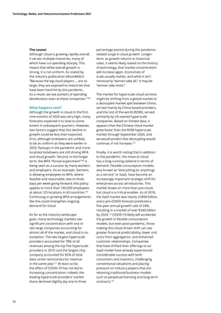 The caveat
Although cloud is growing rapidly overall,
it serves multiple industries, many of
which have cut spending sharply. This
means that while overall growth is
strong, it is not uniform. As stated by
the industry publication SiliconANGLE:
“Because the big cloud players … are so
large, they are exposed to industries that
have been hard-hit by the pandemic.
As a result, we see pockets of spending
deceleration even at these companies.”168
What happens next?
Although the growth in cloud in the first
nine months of 2020 was very high, many
forecasts expected it to slow to some
extent in subsequent quarters. However,
two factors suggest that this decline in
growth could be less than expected.
First, although lockdowns are unlikely
to be as uniform as they were earlier in
2020, flareups in the pandemic and more-
localized lockdowns are still driving WFA
and cloud growth. Second, in the longer
term, the WFA “forced experiment”169
is
being seen as a success by many workers
and employers. As an example, Siemens
is allowing employees to WFA, where
feasible and reasonable, two to three
days per week going forward; this policy
applies to more than 140,000 employees
at about 125 locations in 43 countries.170
Continuing or growing WFA arrangements
like this could strengthen ongoing
demand for cloud.
As far as the industry landscape
goes, many technology markets see
significant concentration with one or
two large companies accounting for
almost all of the market, and cloud is no
exception. The two largest hyperscale
providers accounted for 78% of all
revenues among the top five hyperscale
providers in 2019, and the largest chip
company accounted for 82% of total
data center semiconductor revenue
in the same year.171
At least so far,
the effect of COVID-19 has not led to
increasing concentration; indeed, the
leading hyperscale providers’ market
share declined slightly (by one to three
percentage points) during the pandemic-
related surge in cloud growth. Longer-
term, as growth returns to historical
rates, it seems likely, based on the history
of technology, that market concentration
will increase again. Economies of
scale usually matter, and while it isn’t
necessarily “winner take all,” it may be
“winner take most.”
The market for hyperscale cloud services
might be shifting from a global market to
a decoupled market split between China,
served mainly by China-based providers,
and the rest of the world (ROW), served
primarily by US-owned hyperscale
companies. Based on limited data, it
appears that the Chinese cloud market
grew faster than the ROW hyperscale
market through September 2020, and
we would predict that decoupling would
continue, if not increase.172
Finally, it is worth noting that in addition
to the pandemic, the move to cloud
has a long-running tailwind in terms of
demand. Flexible consumption models,
also known as “everything (or anything)
as a service” or XaaS, have become an
increasingly important strategic shift for
enterprises across all industries. This
market draws on more than just cloud,
but cloud is a critical enabler. As of 2018,
the XaaS market was nearly US$94 billion,
and a pre-COVID forecast predicted a
five-year annual growth rate of 24%,
resulting in a market of over $340 billion
by 2024.173
COVID-19 likely will accelerate
the growth in flexible consumption
models, but even post-pandemic, those
making this cloud-driven shift can see
greater financial predictability, lower unit
costs from aggregation, and enhanced
customer relationships. Companies
that have shifted their offerings to an
XaaS model have already experienced
considerable success with both
consumers and investors, challenging
conventional valuations and placing
pressure on industry players that are
retaining traditional business models
such as perpetual licensing and long-term
contracts.174
Technology, Media, and Telecommunications Predictions 2021
58
 