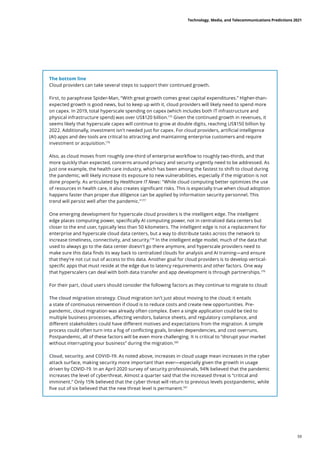 The bottom line
Cloud providers can take several steps to support their continued growth.
First, to paraphrase Spider-Man, “With great growth comes great capital expenditures.” Higher-than-
expected growth is good news, but to keep up with it, cloud providers will likely need to spend more
on capex. In 2019, total hyperscale spending on capex (which includes both IT infrastructure and
physical infrastructure spend) was over US$120 billion.175
Given the continued growth in revenues, it
seems likely that hyperscale capex will continue to grow at double digits, reaching US$150 billion by
2022. Additionally, investment isn’t needed just for capex. For cloud providers, artificial intelligence
(AI) apps and dev tools are critical to attracting and maintaining enterprise customers and require
investment or acquisition.176
Also, as cloud moves from roughly one-third of enterprise workflow to roughly two-thirds, and that
more quickly than expected, concerns around privacy and security urgently need to be addressed. As
just one example, the health care industry, which has been among the fastest to shift to cloud during
the pandemic, will likely increase its exposure to new vulnerabilities, especially if the migration is not
done properly. As articulated by Healthcare IT News: While cloud computing better optimizes the use
of resources in health care, it also creates significant risks. This is especially true when cloud adoption
happens faster than proper due diligence can be applied by information security personnel. This
trend will persist well after the pandemic.177
One emerging development for hyperscale cloud providers is the intelligent edge. The intelligent
edge places computing power, specifically AI computing power, not in centralized data centers but
closer to the end user, typically less than 50 kilometers. The intelligent edge is not a replacement for
enterprise and hyperscale cloud data centers, but a way to distribute tasks across the network to
increase timeliness, connectivity, and security.178
In the intelligent edge model, much of the data that
used to always go to the data center doesn’t go there anymore, and hyperscale providers need to
make sure this data finds its way back to centralized clouds for analysis and AI training—and ensure
that they’re not cut out of access to this data. Another goal for cloud providers is to develop vertical-
specific apps that must reside at the edge due to latency requirements and other factors. One way
that hyperscalers can deal with both data transfer and app development is through partnerships.179
For their part, cloud users should consider the following factors as they continue to migrate to cloud:
The cloud migration strategy. Cloud migration isn’t just about moving to the cloud; it entails
a state of continuous reinvention if cloud is to reduce costs and create new opportunities. Pre-
pandemic, cloud migration was already often complex. Even a single application could be tied to
multiple business processes, affecting vendors, balance sheets, and regulatory compliance, and
different stakeholders could have different motives and expectations from the migration. A simple
process could often turn into a fog of conflicting goals, broken dependencies, and cost overruns.
Postpandemic, all of these factors will be even more challenging. It is critical to “disrupt your market
without interrupting your business” during the migration.180
Cloud, security, and COVID-19. As noted above, increases in cloud usage mean increases in the cyber
attack surface, making security more important than ever—especially given the growth in usage
driven by COVID-19. In an April 2020 survey of security professionals, 94% believed that the pandemic
increases the level of cyberthreat. Almost a quarter said that the increased threat is “critical and
imminent.” Only 15% believed that the cyber threat will return to previous levels postpandemic, while
five out of six believed that the new threat level is permanent.181
Technology, Media, and Telecommunications Predictions 2021
59
 