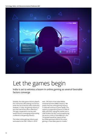 Let the games begin
India is set to witness a boom in online gaming as several favorable
factors converge
Globally, the video game industry dwarfs
the cinema box office (being around four
times the size of the box office revenues).1
However, in India, the gaming industry is
less than half of box office collections.2
This gap is expected to narrow, with
several factors converging and providing
a tailwind to the gaming industry.
The Indian online gaming industry was
estimated to be US$1.1 billion in 20193
with ~5% share of the Indian Media
and Entertainment (ME) industry.4
We
predict that the online gaming industry
in India will continue to grow rapidly. The
industry is expected to grow at a CAGR of
40% untill 2022, taking the market size to
US$2.8 billion by 2022, and strengthening
the sector’s share of total ME by 4−5%.5
This growth would be majorly driven
by mobile gaming as 85% of the online
gaming in India takes place on mobile.6
Technology, Media, and Telecommunications Predictions 2021
06
 