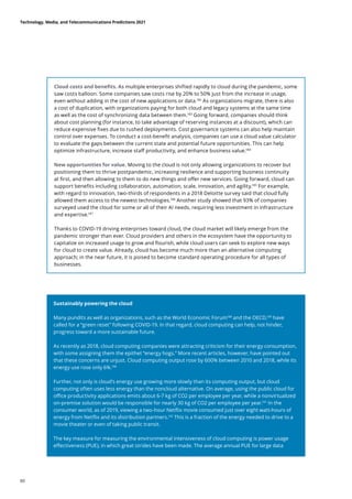 Cloud costs and benefits. As multiple enterprises shifted rapidly to cloud during the pandemic, some
saw costs balloon. Some companies saw costs rise by 20% to 50% just from the increase in usage,
even without adding in the cost of new applications or data.182
As organizations migrate, there is also
a cost of duplication, with organizations paying for both cloud and legacy systems at the same time
as well as the cost of synchronizing data between them.183
Going forward, companies should think
about cost planning (for instance, to take advantage of reserving instances at a discount), which can
reduce expensive fixes due to rushed deployments. Cost governance systems can also help maintain
control over expenses. To conduct a cost-benefit analysis, companies can use a cloud value calculator
to evaluate the gaps between the current state and potential future opportunities. This can help
optimize infrastructure, increase staff productivity, and enhance business value.184
New opportunities for value. Moving to the cloud is not only allowing organizations to recover but
positioning them to thrive postpandemic, increasing resilience and supporting business continuity
at first, and then allowing to them to do new things and offer new services. Going forward, cloud can
support benefits including collaboration, automation, scale, innovation, and agility.185
For example,
with regard to innovation, two-thirds of respondents in a 2018 Deloitte survey said that cloud fully
allowed them access to the newest technologies.186
Another study showed that 93% of companies
surveyed used the cloud for some or all of their AI needs, requiring less investment in infrastructure
and expertise.187
Thanks to COVID-19 driving enterprises toward cloud, the cloud market will likely emerge from the
pandemic stronger than ever. Cloud providers and others in the ecosystem have the opportunity to
capitalize on increased usage to grow and flourish, while cloud users can seek to explore new ways
for cloud to create value. Already, cloud has become much more than an alternative computing
approach; in the near future, it is poised to become standard operating procedure for all types of
businesses.
Sustainably powering the cloud
Many pundits as well as organizations, such as the World Economic Forum188
and the OECD,189
have
called for a “green reset” following COVID-19. In that regard, cloud computing can help, not hinder,
progress toward a more sustainable future.
As recently as 2018, cloud computing companies were attracting criticism for their energy consumption,
with some assigning them the epithet “energy hogs.” More recent articles, however, have pointed out
that these concerns are unjust. Cloud computing output rose by 600% between 2010 and 2018, while its
energy use rose only 6%.190
Further, not only is cloud’s energy use growing more slowly than its computing output, but cloud
computing often uses less energy than the noncloud alternative. On average, using the public cloud for
office productivity applications emits about 6-7 kg of CO2 per employee per year, while a nonvirtualized
on-premise solution would be responsible for nearly 30 kg of CO2 per employee per year.191
In the
consumer world, as of 2019, viewing a two-hour Netflix movie consumed just over eight watt-hours of
energy from Netflix and its distribution partners.192
This is a fraction of the energy needed to drive to a
movie theater or even of taking public transit.
The key measure for measuring the environmental intensiveness of cloud computing is power usage
effectiveness (PUE), in which great strides have been made. The average annual PUE for large data
Technology, Media, and Telecommunications Predictions 2021
60
 
