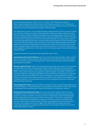 centers has fallen by 36% over 13 years, from 2.5 in 2007 to 1.59 in 2020 (lower numbers are
better). Hyperscale data centers do even better on the PUE scale, at around 1.1–1.2.193
That said, this
improvement has slowed in recent years, and both hyperscale cloud companies and chip companies are
working hand in hand to keep power consumption as low as possible.
Two megatrends account for much of cloud computing’s energy demands. The first is obvious: if overall
use of the cloud doubles, then, all other things being equal, energy use doubles as well. The second is
that AI is making up a higher and higher percentage of cloud computing. Between mid-2012 and 2018,
the cloud computing resources used by state-of-the art AI grew by 300,000 times.194
Much of this can be
attributed to the increasing use of a kind of AI called machine learning—more specifically, a subset of
machine learning called deep learning. In the past decade, deep learning has become more widely used
in the cloud, offering tremendous new functionality. But the way that deep learning has become more
powerful is by using much larger data sets for training, which means more computation, which in turn
results in greater energy use. According to one Canadian AI researcher, “The concern is that machine-
learning algorithms in general are consuming more and more energy, using more data, [and] training for
longer and longer.”195
Several avenues exist to keep cloud’s rising energy needs under control:
Improving overall transistor efficiency. Over time, transistors keep getting smaller. Today, a state-of-
the-art 10-nanometer (nm) semiconductor device fabrication node is about 20–30 times more power-
efficient than a 90-nm node from fifteen years ago.196
Over time, we expect data center chips to keep
becoming still more efficient.
Moving to special AI chips. Initially, all AI computing took place on general-purpose central processing
unit chips (CPUs.) Over time, more specialized AI-specific kinds of chips were put into data centers:
graphics processing units (GPUs, used for both training and inference), field programmable gate arrays
(FPGAs, mainly used for inference), and application-specific integrated circuits (ASICs, used for both
training and inference.)197
Although power efficiency varies by the exact chips and tasks, at a high level,
GPUs are 10–100 times more efficient than CPUs at training and 1–10 times as efficient at inference;
FPGAs are 10–100 times more efficient at inference; and ASICs are 100–1000 times more efficient at both
training and inference.198
As more of these AI-specific chips are deployed in data centers, data center
efficiency will keep improving.
Improving special AI chips. Moving from CPUs to specialized AI chips improves AI power efficiency, but
AI chip technology is not standing still either. As one example, the next-generation AI GPU Tesla T4 from
Nvidia doubled the energy efficiency for inference AI compared to its predecessor, Tesla P4.199
Moving some AI processing to the edge: At one time, almost all AI was performed on the cloud,
as edge devices such as smartphones, cameras, sensors and robots lacked the onboard processing
capacity for complex AI. By 2024, in contrast, more than 1.5 billion devices will have dedicated edge
AI chips (called neural processing units, or NPUs) in them by 2023.200
These NPUs, mainly used for
inference, will likely reduce the demand for energy over time: They tend to be more efficient than
the chips in data centers, and they eliminate the need to send large data files up to the cloud, which
consumes more energy. And not only are edge AI chips relatively efficient already, but they are
progressing rapidly, with one company announcing that its current edge AI solution is 25 times more
efficient than last year’s model.201
Technology, Media, and Telecommunications Predictions 2021
61
 