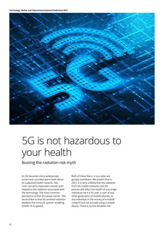 5G is not hazardous to
your health
Busting the radiation risk myth
As 5G becomes more widespread,
some have sounded alarm bells about
its supposed health hazards. Two
main concerns have been voiced, both
related to the radiation associated with
the technology. The most common
perception is that 5G causes cancer. The
second fear is that 5G-emitted radiation
weakens the immune system, enabling
COVID-19 to spread.
Both of these fears, in our view, are
grossly overblown. We predict that in
2021, it is very unlikely that the radiation
from 5G mobile networks and 5G
phones will affect the health of any single
individual, be it a 5G user, a user of any
other generation of mobile phones, or
any individual in the vicinity of a mobile
network but not actually using a mobile
device. There is no link between the
Technology, Media, and Telecommunications Predictions 2021
62
 