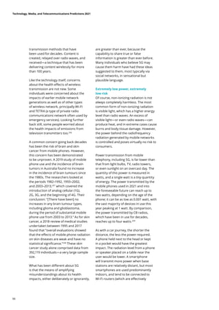 transmission methods that have
been used for decades. Content is
created, relayed over radio waves, and
received—a technique that has been
delivering content wirelessly for more
than 100 years.
Like the technology itself, concerns
about the health effects of wireless
transmission are not new. Some
individuals were concerned about the
impacts of earlier mobile network
generations as well as of other types
of wireless network, principally Wi-Fi
and TETRA (a type of private radio
communications network often used by
emergency services). Looking further
back still, some people worried about
the health impacts of emissions from
television transmitters too.206
A common concern going back decades
has been the risk of brain and skin
cancer from mobile phones. However,
this concern has been demonstrated
to be unproven. A 2019 study of mobile
phone use and the incidence of brain
tumors in Australia found no increase
in the incidence of brain tumours since
the 1980s. The researchers looked at
the periods 1982–1992, 1993–2002,
and 2003–2013,207
which covered the
introduction of analog cellular (1G),
2G, 3G, and the beginning of 4G. Their
conclusion: “[There have been] no
increases in any brain tumour types,
including glioma and glioblastoma,
during the period of substantial mobile
phone use from 2003 to 2013.” As for skin
cancer, a 2018 review of medical studies
undertaken between 1995 and 2017
found that “overall evaluations showed
that the effects of mobile phone radiation
on skin diseases are weak and have no
statistical significance.”208
These skin
cancer study alone comprised data from
392,119 individuals—a very large sample
size.
What has been different about 5G
is that the means of amplifying
misunderstandings about its health
impacts, either deliberately or ignorantly,
are greater than ever, because the
capability to share true or false
information is greater than ever before.
Many individuals who believe 5G may
cause them harm have had these ideas
suggested to them, most typically via
social networks, in sensational but
plausible language.
Extremely low power, extremely
low risk
Of course, non-ionizing radiation is not
always completely harmless. The most
common form of non-ionizing radiation
is visible light, which has a higher energy
level than radio waves. An excess of
visible light—or even radio waves—can
produce heat, and in extreme cases cause
burns and body tissue damage. However,
the power behind the radiofrequency
radiation generated by mobile networks
is controlled and poses virtually no risk to
consumers.
Power transmission from mobile
telephony, including 5G, is far lower than
that from light bulbs, TV, radio towers,
or even sunlight on an overcast day. The
quantity of this power is measured in
watts, and a single watt is a tiny quantity
of energy. The power transmitted by the
mobile phones used in 2021 and into
the foreseeable future can reach up to
two watts, depending on the age of the
phone; it can be as low as 0.001 watt, with
the vast majority of devices in use this
year peaking at 1 watt. By comparison,
the power transmitted by CB radios,
which have been in use for decades,
reaches up to four watts.209
As with a car journey, the shorter the
distance, the less the power required.
A phone held next to the head or kept
in a pocket would have the greatest
impact. The radiation level from a phone
or speaker placed on a table near the
user would be lower. A smartphone
will transmit more power when base
stations are relatively distant, but most
smartphones are used predominantly
indoors, and tend to be connected to
Wi-Fi routers (which are effectively
Technology, Media, and Telecommunications Predictions 2021
66
 