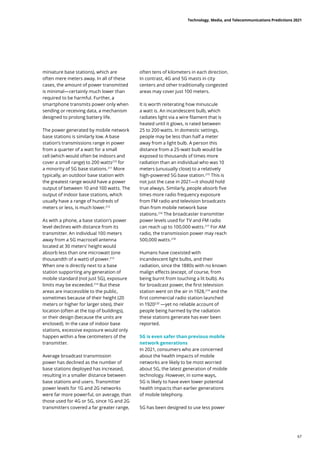 miniature base stations), which are
often mere meters away. In all of these
cases, the amount of power transmitted
is minimal—certainly much lower than
required to be harmful. Further, a
smartphone transmits power only when
sending or receiving data, a mechanism
designed to prolong battery life.
The power generated by mobile network
base stations is similarly low. A base
station’s transmissions range in power
from a quarter of a watt for a small
cell (which would often be indoors and
cover a small range) to 200 watts210
for
a minority of 5G base stations.211
More
typically, an outdoor base station with
the greatest range would have a power
output of between 10 and 100 watts. The
output of indoor base stations, which
usually have a range of hundreds of
meters or less, is much lower.212
As with a phone, a base station’s power
level declines with distance from its
transmitter. An individual 100 meters
away from a 5G macrocell antenna
located at 30 meters’ height would
absorb less than one microwatt (one
thousandth of a watt) of power.213
When one is directly next to a base
station supporting any generation of
mobile standard (not just 5G), exposure
limits may be exceeded.214
But these
areas are inaccessible to the public,
sometimes because of their height (20
meters or higher for larger sites), their
location (often at the top of buildings),
or their design (because the units are
enclosed). In the case of indoor base
stations, excessive exposure would only
happen within a few centimeters of the
transmitter.
Average broadcast transmission
power has declined as the number of
base stations deployed has increased,
resulting in a smaller distance between
base stations and users. Transmitter
power levels for 1G and 2G networks
were far more powerful, on average, than
those used for 4G or 5G, since 1G and 2G
transmitters covered a far greater range,
often tens of kilometers in each direction.
In contrast, 4G and 5G masts in city
centers and other traditionally congested
areas may cover just 100 meters.
It is worth reiterating how minuscule
a watt is. An incandescent bulb, which
radiates light via a wire filament that is
heated until it glows, is rated between
25 to 200 watts. In domestic settings,
people may be less than half a meter
away from a light bulb. A person this
distance from a 25-watt bulb would be
exposed to thousands of times more
radiation than an individual who was 10
meters (unusually close) to a relatively
high-powered 5G base station.215
This is
not just the case in 2021—it should hold
true always. Similarly, people absorb five
times more radio frequency exposure
from FM radio and television broadcasts
than from mobile network base
stations.216
The broadcaster transmitter
power levels used for TV and FM radio
can reach up to 100,000 watts.217
For AM
radio, the transmission power may reach
500,000 watts.218
Humans have coexisted with
incandescent light bulbs, and their
radiation, since the 1880s with no known
malign effects (except, of course, from
being burnt from touching a lit bulb). As
for broadcast power, the first television
station went on the air in 1928,219
and the
first commercial radio station launched
in 1920220
—yet no reliable account of
people being harmed by the radiation
these stations generate has ever been
reported.
5G is even safer than previous mobile
network generations
In 2021, consumers who are concerned
about the health impacts of mobile
networks are likely to be most worried
about 5G, the latest generation of mobile
technology. However, in some ways,
5G is likely to have even lower potential
health impacts than earlier generations
of mobile telephony.
5G has been designed to use less power
Technology, Media, and Telecommunications Predictions 2021
67
 