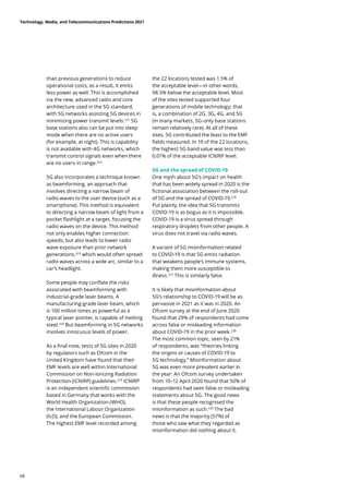 than previous generations to reduce
operational costs; as a result, it emits
less power as well. This is accomplished
via the new, advanced radio and core
architecture used in the 5G standard,
with 5G networks assisting 5G devices in
minimizing power transmit levels.221
5G
base stations also can be put into sleep
mode when there are no active users
(for example, at night). This is capability
is not available with 4G networks, which
transmit control signals even when there
are no users in range.222
5G also incorporates a technique known
as beamforming, an approach that
involves directing a narrow beam of
radio waves to the user device (such as a
smartphone). This method is equivalent
to directing a narrow beam of light from a
pocket flashlight at a target, focusing the
radio waves on the device. This method
not only enables higher connection
speeds, but also leads to lower radio
wave exposure than prior network
generations,223
which would often spread
radio waves across a wide arc, similar to a
car’s headlight.
Some people may conflate the risks
associated with beamforming with
industrial-grade laser beams. A
manufacturing-grade laser beam, which
is 100 million times as powerful as a
typical laser pointer, is capable of melting
steel.224
But beamforming in 5G networks
involves innocuous levels of power.
As a final note, tests of 5G sites in 2020
by regulators such as Ofcom in the
United Kingdom have found that their
EMF levels are well within International
Commission on Non-Ionizing Radiation
Protection (ICNIRP) guidelines.225
ICNIRP
is an independent scientific commission
based in Germany that works with the
World Health Organization (WHO),
the International Labour Organization
(ILO), and the European Commission.
The highest EMF level recorded among
the 22 locations tested was 1.5% of
the acceptable level—in other words,
98.5% below the acceptable level. Most
of the sites tested supported four
generations of mobile technology; that
is, a combination of 2G, 3G, 4G, and 5G
(in many markets, 5G-only base stations
remain relatively rare). At all of these
sites, 5G contributed the least to the EMF
fields measured. In 19 of the 22 locations,
the highest 5G band value was less than
0.01% of the acceptable ICNIRP level.
5G and the spread of COVID-19
One myth about 5G’s impact on health
that has been widely spread in 2020 is the
fictional association between the roll-out
of 5G and the spread of COVID-19.226
Put plainly, the idea that 5G transmits
COVID-19 is as bogus as it is impossible.
COVID-19 is a virus spread through
respiratory droplets from other people. A
virus does not travel via radio waves.
A variant of 5G misinformation related
to COVID-19 is that 5G emits radiation
that weakens people’s immune systems,
making them more susceptible to
illness.227
This is similarly false.
It is likely that misinformation about
5G’s relationship to COVID-19 will be as
pervasive in 2021 as it was in 2020. An
Ofcom survey at the end of June 2020
found that 29% of respondents had come
across false or misleading information
about COVID-19 in the prior week.228
The most common topic, seen by 21%
of respondents, was “theories linking
the origins or causes of COVID-19 to
5G technology.” Misinformation about
5G was even more prevalent earlier in
the year: An Ofcom survey undertaken
from 10–12 April 2020 found that 50% of
respondents had seen false or misleading
statements about 5G. The good news
is that these people recognised the
misinformation as such.229
The bad
news is that the majority (57%) of
those who saw what they regarded as
misinformation did nothing about it.
Technology, Media, and Telecommunications Predictions 2021
68
 