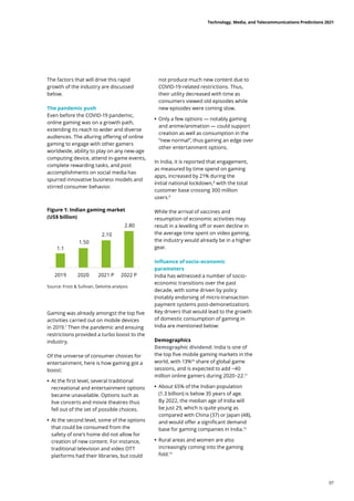 The factors that will drive this rapid
growth of the industry are discussed
below.
The pandemic push
Even before the COVID-19 pandemic,
online gaming was on a growth path,
extending its reach to wider and diverse
audiences. The alluring offering of online
gaming to engage with other gamers
worldwide, ability to play on any new-age
computing device, attend in-game events,
complete rewarding tasks, and post
accomplishments on social media has
spurred innovative business models and
stirred consumer behavior.
Gaming was already amongst the top five
activities carried out on mobile devices
in 2019.7
Then the pandemic and ensuing
restrictions provided a turbo boost to the
industry.
Of the universe of consumer choices for
entertainment, here is how gaming got a
boost:
	
• At the first level, several traditional
recreational and entertainment options
became unavailable. Options such as
live concerts and movie theatres thus
fell out of the set of possible choices.
	
• At the second level, some of the options
that could be consumed from the
safety of one’s home did not allow for
creation of new content. For instance,
traditional television and video OTT
platforms had their libraries, but could
Source: Frost  Sullivan, Deloitte analysis
not produce much new content due to
COVID-19-related restrictions. Thus,
their utility decreased with time as
consumers viewed old episodes while
new episodes were coming slow.
	
• Only a few options — notably gaming
and anime/animation — could support
creation as well as consumption in the
“new normal”, thus gaining an edge over
other entertainment options.
In India, it is reported that engagement,
as measured by time spend on gaming
apps, increased by 21% during the
initial national lockdown,8
with the total
customer base crossing 300 million
users.9
While the arrival of vaccines and
resumption of economic activities may
result in a levelling off or even decline in
the average time spent on video gaming,
the industry would already be in a higher
gear.
Influence of socio-economic
parameters
India has witnessed a number of socio-
economic transitions over the past
decade, with some driven by policy
(notably endorsing of micro-transaction
payment systems post-demonetization).
Key drivers that would lead to the growth
of domestic consumption of gaming in
India are mentioned below:
Demographics
Demographic dividend: India is one of
the top five mobile gaming markets in the
world, with 13%10
share of global game
sessions, and is expected to add ~40
million online gamers during 2020−22.11
	
• About 65% of the Indian population
(1.3 billion) is below 35 years of age.
By 2022, the median age of India will
be just 29, which is quite young as
compared with China (37) or Japan (48),
and would offer a significant demand
base for gaming companies in India.12
	
• Rural areas and women are also
increasingly coming into the gaming
fold.13
Figure 1: Indian gaming market
(US$ billion)
1.1
1.50
2.10
2.80
2019 2020 2021 P 2022 P
Technology, Media, and Telecommunications Predictions 2021
07
 