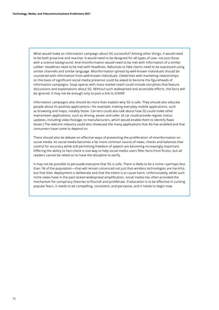 What would make an information campaign about 5G successful? Among other things, it would need
to be both proactive and reactive. It would need to be designed for all types of user, not just those
with a science background. And misinformation would need to be met with information of a similar
caliber. Headlines need to be met with headlines. Rebuttals to fake claims need to be expressed using
similar channels and similar language. Misinformation spread by well-known individuals should be
countered with information from well-known individuals. Celebrities with marketing relationships
on the basis of significant social media presence could be asked to become the figureheads of
information campaigns. Soap operas with mass market reach could include storylines that feature
discussions and explanations about 5G. Without such widespread and accessible efforts, the facts will
be ignored. It may not be enough only to post a link to ICNIRP.
Information campaigns also should do more than explain why 5G is safe. They should also educate
people about its positive applications—for example, making everyday mobile applications, such
as browsing and maps, notably faster. Carriers could also talk about how 5G could make other
mainstream applications, such as driving, easier and safer. (A car could provide regular status
updates, including video footage, to manufacturers, which would enable them to identify flaws
faster.) The telecom industry could also showcase the many applications that 4G has enabled and that
consumers have come to depend on.
There should also be debate on effective ways of preventing the proliferation of misinformation on
social media. As social media becomes a far more common source of news, checks and balances that
control for accuracy while still permitting freedom of speech are becoming increasingly important.
Offering the ability to fact-check is one way to help social media users filter facts from fiction, but all
readers cannot be relied on to have the discipline to verify.
It may not be possible to persuade everyone that 5G is safe. There is likely to be a niche—perhaps less
than 1% of the population—that will remain convinced not just that wireless technologies are harmful,
but that their deployment is deliberate and that the intent is to cause harm. Unfortunately, while such
niche views have in the past lacked widespread amplification, social media has often provided the
mechanism for conspiracy theories to flourish and proliferate. If education is to be effective in curbing
popular fears, it needs to be compelling, consistent, and pervasive, and it needs to begin now.
Technology, Media, and Telecommunications Predictions 2021
70
 