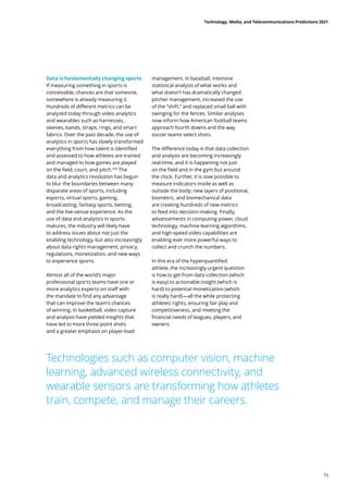 management. In baseball, intensive
statistical analysis of what works and
what doesn’t has dramatically changed
pitcher management, increased the use
of the “shift,” and replaced small ball with
swinging for the fences. Similar analyses
now inform how American football teams
approach fourth downs and the way
soccer teams select shots.
The difference today is that data collection
and analysis are becoming increasingly
real-time, and it is happening not just
on the field and in the gym but around
the clock. Further, it is now possible to
measure indicators inside as well as
outside the body; new layers of positional,
biometric, and biomechanical data
are creating hundreds of new metrics
to feed into decision-making. Finally,
advancements in computing power, cloud
technology, machine learning algorithms,
and high-speed video capabilities are
enabling ever more powerful ways to
collect and crunch the numbers.
In this era of the hyperquantified
athlete, the increasingly urgent question
is how to get from data collection (which
is easy) to actionable insight (which is
hard) to potential monetization (which
is really hard)—all the while protecting
athletes’ rights, ensuring fair play and
competitiveness, and meeting the
financial needs of leagues, players, and
owners.
Technologies such as computer vision, machine
learning, advanced wireless connectivity, and
wearable sensors are transforming how athletes
train, compete, and manage their careers.
Data is fundamentally changing sports
If measuring something in sports is
conceivable, chances are that someone,
somewhere is already measuring it.
Hundreds of different metrics can be
analyzed today through video analytics
and wearables such as harnesses,
sleeves, bands, straps, rings, and smart
fabrics. Over the past decade, the use of
analytics in sports has slowly transformed
everything from how talent is identified
and assessed to how athletes are trained
and managed to how games are played
on the field, court, and pitch.230
The
data and analytics revolution has begun
to blur the boundaries between many
disparate areas of sports, including
esports, virtual sports, gaming,
broadcasting, fantasy sports, betting,
and the live-venue experience. As the
use of data and analytics in sports
matures, the industry will likely have
to address issues about not just the
enabling technology, but also increasingly
about data rights management, privacy,
regulations, monetization, and new ways
to experience sports.
Almost all of the world’s major
professional sports teams have one or
more analytics experts on staff with
the mandate to find any advantage
that can improve the team’s chances
of winning. In basketball, video capture
and analysis have yielded insights that
have led to more three-point shots
and a greater emphasis on player-load
Technology, Media, and Telecommunications Predictions 2021
73
 