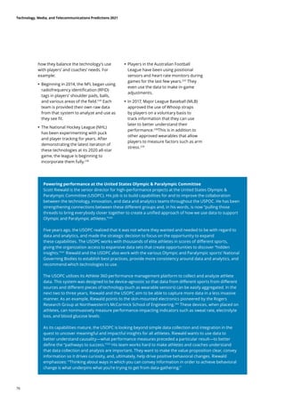 how they balance the technology’s use
with players’ and coaches’ needs. For
example:
	
• 	
Beginning in 2014, the NFL began using
radiofrequency identification (RFID)
tags in players’ shoulder pads, balls,
and various areas of the field.235
Each
team is provided their own raw data
from that system to analyze and use as
they see fit.
	
• 	
The National Hockey League (NHL)
has been experimenting with puck
and player tracking for years. After
demonstrating the latest iteration of
these technologies at its 2020 all-star
game, the league is beginning to
incorporate them fully.236
	
• 	
Players in the Australian Football
League have been using positional
sensors and heart rate monitors during
games for the last few years.237
They
even use the data to make in-game
adjustments.
	
• In 2017, Major League Baseball (MLB)
approved the use of Whoop straps
by players on a voluntary basis to
track information that they can use
later to better understand their
performance.238
This is in addition to
other approved wearables that allow
players to measure factors such as arm
stress.239
Powering performance at the United States Olympic  Paralympic Committee
Scott Riewald is the senior director for high-performance projects at the United States Olympic 
Paralympic Committee (USOPC). His job is to build capabilities for and to improve the collaboration
between the technology, innovation, and data and analytics teams throughout the USPOC. He has been
strengthening connections between these different groups and, in his words, is now “pulling those
threads to bring everybody closer together to create a unified approach of how we use data to support
Olympic and Paralympic athletes.”240
Five years ago, the USOPC realized that it was not where they wanted and needed to be with regard to
data and analytics, and made the strategic decision to focus on the opportunity to expand
these capabilities. The USOPC works with thousands of elite athletes in scores of different sports,
giving the organization access to expansive data sets that create opportunities to discover “hidden
insights.”241
Riewald and the USOPC also work with the various Olympic and Paralympic sports’ National
Governing Bodies to establish best practices, provide more consistency around data and analytics, and
recommend which technologies to use.
The USOPC utilizes its Athlete 360 performance management platform to collect and analyze athlete
data. This system was designed to be device-agnostic so that data from different sports from different
sources and different pieces of technology (such as wearable sensors) can be easily aggregated. In the
next two to three years, Riewald and the USOPC aim to be able to capture more data in a less invasive
manner. As an example, Riewald points to the skin-mounted electronics pioneered by the Rogers
Research Group at Northwestern’s McCormick School of Engineering.242
These devices, when placed on
athletes, can noninvasively measure performance-impacting indicators such as sweat rate, electrolyte
loss, and blood glucose levels.
As its capabilities mature, the USOPC is looking beyond simple data collection and integration in the
quest to uncover meaningful and impactful insights for all athletes. Riewald wants to use data to
better understand causality—what performance measures preceded a particular result—to better
define the “pathways to success.”243
His team works hard to make athletes and coaches understand
that data collection and analysis are important. They want to make the value proposition clear, convey
information so it drives curiosity, and, ultimately, help drive positive behavioral changes. Riewald
emphasizes: “Thinking about ways in which you can convey information in order to achieve behavioral
change is what underpins what you’re trying to get from data-gathering.”
Technology, Media, and Telecommunications Predictions 2021
76
 