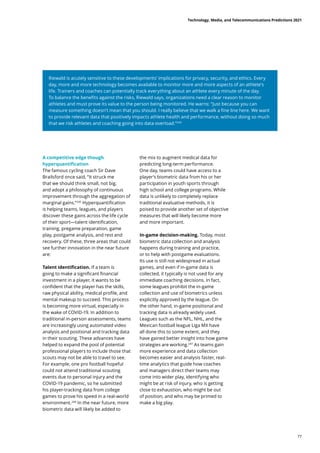 Riewald is acutely sensitive to these developments’ implications for privacy, security, and ethics. Every
day, more and more technology becomes available to monitor more and more aspects of an athlete’s
life. Trainers and coaches can potentially track everything about an athlete every minute of the day.
To balance the benefits against the risks, Riewald says, organizations need a clear reason to monitor
athletes and must prove its value to the person being monitored. He warns: “Just because you can
measure something doesn’t mean that you should. I really believe that we walk a fine line here. We want
to provide relevant data that positively impacts athlete health and performance, without doing so much
that we risk athletes and coaching going into data overload.”244
A competitive edge though
hyperquantification
The famous cycling coach Sir Dave
Brailsford once said, “It struck me
that we should think small, not big,
and adopt a philosophy of continuous
improvement through the aggregation of
marginal gains.”245
Hyperquantification
is helping teams, leagues, and players
discover these gains across the life cycle
of their sport—talent identification,
training, pregame preparation, game
play, postgame analysis, and rest and
recovery. Of these, three areas that could
see further innovation in the near future
are:
Talent identification. If a team is
going to make a significant financial
investment in a player, it wants to be
confident that the player has the skills,
raw physical ability, medical profile, and
mental makeup to succeed. This process
is becoming more virtual, especially in
the wake of COVID-19. In addition to
traditional in-person assessments, teams
are increasingly using automated video
analysis and positional and tracking data
in their scouting. These advances have
helped to expand the pool of potential
professional players to include those that
scouts may not be able to travel to see.
For example, one pro football hopeful
could not attend traditional scouting
events due to personal injury and the
COVID-19 pandemic, so he submitted
his player-tracking data from college
games to prove his speed in a real-world
environment.246
In the near future, more
biometric data will likely be added to
the mix to augment medical data for
predicting long-term performance.
One day, teams could have access to a
player’s biometric data from his or her
participation in youth sports through
high school and college programs. While
data is unlikely to completely replace
traditional evaluative methods, it is
poised to provide another set of objective
measures that will likely become more
and more important.
In-game decision-making. Today, most
biometric data collection and analysis
happens during training and practice,
or to help with postgame evaluations.
Its use is still not widespread in actual
games, and even if in-game data is
collected, it typically is not used for any
immediate coaching decisions. In fact,
some leagues prohibit the in-game
collection and use of biometrics unless
explicitly approved by the league. On
the other hand, in-game positional and
tracking data is already widely used.
Leagues such as the NFL, NHL, and the
Mexican football league Liga MX have
all done this to some extent, and they
have gained better insight into how game
strategies are working.247
As teams gain
more experience and data collection
becomes easier and analysis faster, real-
time analytics that guide how coaches
and managers direct their teams may
come into wider play, identifying who
might be at risk of injury, who is getting
close to exhaustion, who might be out
of position, and who may be primed to
make a big play.
Technology, Media, and Telecommunications Predictions 2021
77
 