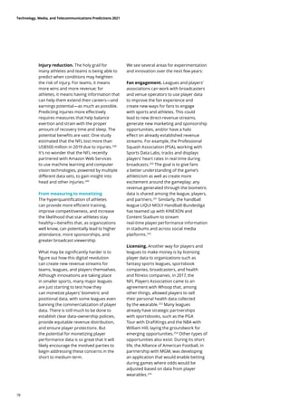 Injury reduction. The holy grail for
many athletes and teams is being able to
predict when conditions may heighten
the risk of injury. For teams, it means
more wins and more revenue; for
athletes, it means having information that
can help them extend their careers—and
earnings potential—as much as possible.
Predicting injuries more effectively
requires measures that help balance
exertion and strain with the proper
amount of recovery time and sleep. The
potential benefits are vast: One study
estimated that the NFL lost more than
US$500 million in 2019 due to injuries.248
It’s no wonder that the NFL recently
partnered with Amazon Web Services
to use machine learning and computer
vision technologies, powered by multiple
different data sets, to gain insight into
head and other injuries.249
From measuring to monetizing
The hyperquantification of athletes
can provide more efficient training,
improve competitiveness, and increase
the likelihood that star athletes stay
healthy—benefits that, as organizations
well know, can potentially lead to higher
attendance, more sponsorships, and
greater broadcast viewership.
What may be significantly harder is to
figure out how this digital revolution
can create new revenue streams for
teams, leagues, and players themselves.
Although innovations are taking place
in smaller sports, many major leagues
are just starting to test how they
can monetize players’ biometric and
positional data, with some leagues even
banning the commercialization of player
data. There is still much to be done to
establish clear data-ownership policies,
provide equitable revenue distribution,
and ensure player protections. But
the potential for monetizing player
performance data is so great that it will
likely encourage the involved parties to
begin addressing these concerns in the
short to medium term.
We see several areas for experimentation
and innovation over the next few years:
Fan engagement. Leagues and players’
associations can work with broadcasters
and venue operators to use player data
to improve the fan experience and
create new ways for fans to engage
with sports and athletes. This could
lead to new direct-revenue streams,
generate new marketing and sponsorship
opportunities, and/or have a halo
effect on already established revenue
streams. For example, the Professional
Squash Association (PSA), working with
Sports Data Labs, tracks and displays
players’ heart rates in real time during
broadcasts.250
The goal is to give fans
a better understanding of the game’s
athleticism as well as create more
excitement around the gameplay; any
revenue generated through the biometric
data is shared among the league, players,
and partners.251
Similarly, the handball
league LIQUI MOLY Handball-Bundesliga
has teamed up with KINEXON and
Content Stadium to stream
real-time player performance information
in stadiums and across social media
platforms.252
Licensing. Another way for players and
leagues to make money is by licensing
player data to organizations such as
fantasy sports leagues, sportsbook
companies, broadcasters, and health
and fitness companies. In 2017, the
NFL Players Association came to an
agreement with Whoop that, among
other things, allowed players to sell
their personal health data collected
by the wearable.253
Many leagues
already have strategic partnerships
with sportsbooks, such as the PGA
Tour with DraftKings and the NBA with
William Hill, laying the groundwork for
emerging opportunities.254
Other types of
opportunities also exist: During its short
life, the Alliance of American Football, in
partnership with MGM, was developing
an application that would enable betting
during games where odds would be
adjusted based on data from player
wearables.255
Technology, Media, and Telecommunications Predictions 2021
78
 