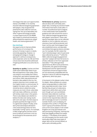 One league that sees such opportunities
clearly is the WNBA. In its recently
enacted collective bargaining agreement
with players, they recognized the
potential for data collection and use,
saying that “the use of wearables and
other in-game technology provides
a unique opportunity for the WNBA
with respect to enhanced broadcasts,
differentiated fan experiences, player
health, and revenue generation.” 256
Key matchups
Any opportunity to improve athlete
performance or to increase the
amount of money in sports is clearly
extremely appealing. However, no
emerging technology or change in
approach is without consequences,
some expected, some not. We see three
critical areas that should be addressed
if hyperquantification is to come into its
own:
Quantity vs. quality. Coaches and their
staffs have traditionally relied on gut
feel and experience. Even today, some
use analytics more widely than others,
striking their own balance between data
and instinct. With new positional and
biometric data added to the mix, the
analytics becomes more complex and
the insights harder to communicate. To
heighten the data’s utility, much work
should be done to determine what
measures are most critical—what data
will truly make a difference, and what
will merely create noise in the system.
There is also debate over whether to
believe the data over seeing results
with one’s own eyes. Are there ways to
properly quantify the magic of once-
in-a-generation players? Finally, some
worry that overanalysis will lead to
a less entertaining product for fans,
essentially “ruining” sports. For example,
in MLB, longer games and less action
(more strikeouts and home runs) can
be attributed to the extensive use of
analytics.257
Performance vs. privacy. Questions
abound about who ultimately owns
player data, including any sensitive health
information that teams could collect. A
number of professional sports leagues
in the United States have established
guidance and rules around this issue in
their collective bargaining agreements
with players’ associations. These rules
specify how player data can be collected,
whether or not its collection and use is
voluntary, how it will be protected, and
how it can be used. Some leagues have
also established sensor and wearable
committees that approve device and data
use. For example, the NFL states that
“each individual player owns his personal
data collected by sensors,”258
while the
NBA’s collective bargaining agreement
says that “a player will have full access to
all data collected on him from approved
wearables.”259
But although these
agreements do afford some protections
and benefits, the speed of technology
development and the rapid evolution
of potential commercial opportunities
are not necessarily compatible with the
long-term nature of collective bargaining
agreements, which last years.
A focal point in this debate is what is best
for players. Many athletes are uneasy
about using wearables to collect their
data, especially biometric data. Some
feel like they are part of a laboratory
experiment, while others worry that,
even though such use is prohibited,
biometric data collection could bias
contract negotiations. Some also voice
concerns that required data collection
will increasingly encroach on activities
outside of work, such as sleeping. An
example of this conflict is “Project Red
Card”: A group of hundreds of former
and current soccer players in the United
Kingdom are suing sportsbooks and
data-processing companies, claiming that
they have illegally profited from player
statistics.260
The details of this lawsuit
are still emerging, but the results could
eventually shape how many types of
player data can be commercialized, as
well as who ultimately profits.
Technology, Media, and Telecommunications Predictions 2021
79
 