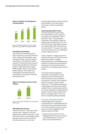 Source: The Power of Mobile Gaming in India,
MMA and Kantar IMRB in association POKKT
Source: India Cellular and Electronics Association
(ICEA) report
Smartphone penetration
The number of smartphone users in
India is expected to reach 820 million by
2022.14
Along with affordability, newer
smartphones offer advanced capacity
and features. These features include
chipsets for faster processing, Graphics
Processing Units (GPUs) for immersive
graphics, large High Dynamic Range
(HDR) capable screens, and extended
battery capacity. These allow users
to play games that were previously
inaccessible and provide an enhanced
gaming experience.
Affordable data services
India has more than ~500 million active
internet users, making it the second-
largest online market in the world.15
It has
one of the world’s most affordable mobile
data plans, which has also promoted
internet penetration in rural India,
including high-speed 4G mobile networks
with low latency. This helps players
participate in real-time multiplayer
games.
Improving disposable income
The Gross Domestic Product (GDP)
per head (at PPP) in India is expected
to increase from US$5,840 in 2016 to
US$7,302 in 2022.16
Gross National
Disposable Income (GNDI) of India has
already nearly doubled from 2012−13 to
2018−19 with per capita GNDI increased
from INR 82,408 to INR 144,429 during
the same period.17
Increase in per capita
income would lead to a rise in willingness
to pay for digital services.18
Deeper adoption of digital payments
Cash was the king in the Indian economy
before the pandemic. However,
demonetization (in 2016) followed by the
pandemic (in 2020) have diminished the
popularity of cash and made cashless
transactions increasingly popular among
people.
According to National Payments
Corporation of India (NPCI), Unified
Payments Interface (UPI) payments
took three years to reach one billion
transactions in October 2019 compared
with just one year to reach the next
billion mark.19
This widespread adoption
of digital payment solutions has greatly
reduced friction and presented a vehicle
to monetize video games. Digital payment
solutions enable in-app purchases that
games increasingly rely on; this is the
revenue model for gaming worldwide.
Innovative consumption models
The gaming business model has
transitioned from a model dependent on
download volumes and advertisements
to one with diversified revenue streams
built on consumer engagement and
elevated experience levels:
	
• In-game revenue streams, such as
chargeable expansion packs, exclusive
customisable avatars, virtual coin
packs, and advanced features
Figure 2: Number of online gamers
in India (million)
Figure 3: Smartphone users in India
(million)
201
269
326
368
2016 2018 2020 2022 P
500
820
2019 2022 P
Technology, Media, and Telecommunications Predictions 2021
08
 