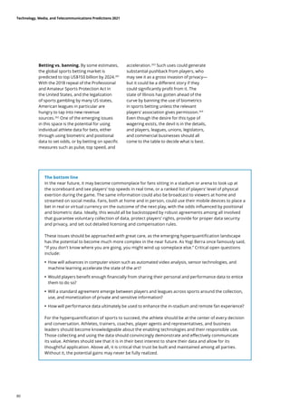 Betting vs. banning. By some estimates,
the global sports betting market is
predicted to top US$150 billion by 2024.261
With the 2018 repeal of the Professional
and Amateur Sports Protection Act in
the United States, and the legalization
of sports gambling by many US states,
American leagues in particular are
hungry to tap into new revenue
sources.262
One of the emerging issues
in this space is the potential for using
individual athlete data for bets, either
through using biometric and positional
data to set odds, or by betting on specific
measures such as pulse, top speed, and
acceleration.263
Such uses could generate
substantial pushback from players, who
may see it as a gross invasion of privacy—
but it could be a different story if they
could significantly profit from it. The
state of Illinois has gotten ahead of the
curve by banning the use of biometrics
in sports betting unless the relevant
players’ association gives permission.264
Even though the desire for this type of
wagering exists, the devil is in the details,
and players, leagues, unions, legislators,
and commercial businesses should all
come to the table to decide what is best.
The bottom line
In the near future, it may become commonplace for fans sitting in a stadium or arena to look up at
the scoreboard and see players’ top speeds in real time, or a ranked list of players’ level of physical
exertion during the game. The same information could also be broadcast to viewers at home and
streamed on social media. Fans, both at home and in person, could use their mobile devices to place a
bet in real or virtual currency on the outcome of the next play, with the odds influenced by positional
and biometric data. Ideally, this would all be backstopped by robust agreements among all involved
that guarantee voluntary collection of data, protect players’ rights, provide for proper data security
and privacy, and set out detailed licensing and compensation rules.
These issues should be approached with great care, as the emerging hyperquantification landscape
has the potential to become much more complex in the near future. As Yogi Berra once famously said,
“If you don’t know where you are going, you might wind up someplace else.” Critical open questions
include:
	
• How will advances in computer vision such as automated video analysis, sensor technologies, and
machine learning accelerate the state of the art?
	
• Would players benefit enough financially from sharing their personal and performance data to entice
them to do so?
	
• Will a standard agreement emerge between players and leagues across sports around the collection,
use, and monetization of private and sensitive information?
	
• How will performance data ultimately be used to enhance the in-stadium and remote fan experience?
For the hyperquantification of sports to succeed, the athlete should be at the center of every decision
and conversation. Athletes, trainers, coaches, player agents and representatives, and business
leaders should become knowledgeable about the enabling technologies and their responsible use.
Those collecting and using the data should convincingly demonstrate and effectively communicate
its value. Athletes should see that it is in their best interest to share their data and allow for its
thoughtful application. Above all, it is critical that trust be built and maintained among all parties.
Without it, the potential gains may never be fully realized.
Technology, Media, and Telecommunications Predictions 2021
80
 