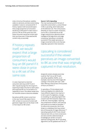 only a minority of broadcast, satellite,
video-on-demand, and disk content being
available in native or remastered 4K. If
history repeats itself, we would expect
that a large proportion of consumers
would buy an 8K panel if it were close in
price to a 4K set of the same size. And
these consumers would be content with
their purchase even if they watched 8K
content only occasionally.
If history repeats
itself, we would
expect that a large
proportion of
consumers would
buy an 8K panel if it
were close in price
to a 4K set of the
same size.
Upscaling is considered
successful if the viewer
perceives an image converted
to 8K as one that was originally
captured in that resolution.
It is also important to note that
consumers who buy an 8K TV set in
2021 may be buying it for the long term,
expecting to keep it for five to seven years
(the expected life of a TV set before it is
replaced) or more. This allows ample time
for more 8K content to become available.
But where will 8K content come from
in the near future? We expect that in
2021, at least six sources of content will
generate images that can be shown in 8K
or that require an 8K screen.
Source 1 of 6: Upscaling
The main workaround for the lack of
native 8K content (that is, content filmed
in 8K) is upscaling, which takes place
at the television set. This is the process
whereby an input at a lower resolution,
such as 4K, is converted into an 8K
image using local (on-device) artificial
intelligence (AI) algorithms and edge
computing. Upscaling is considered
successful if the viewer perceives an
image converted to 8K as one that was
originally captured in that resolution.
Ample 4K content already exists that
could be “fed” into an 8K TV with
upscaling capability. Netflix, as an
example, now has one of the largest 4K
catalogs in the world, with over 1,000
titles offering a total of tens of thousands
of hours of content.272
In upscaling, a TV set analyzes each
frame and applies AI to identify the
many different objects that may be in
it, be it a pair of sunglasses, a burger,
or a building. An upscaling engine then
converts each 4K-resolution object into
an 8K one, restoring edges, repairing
any compression artifacts, and coloring
each pixel as accurately as possible.273
To inform this conversion, the TV set
draws on a database that may contain
tens of thousands of image references.274
Upscaling quality for 8K TV sets should
improve over time, as more conversions
are done and the collective body of
knowledge per vendor on how to
optimize scaling grows. 8K TV upscaling
algorithms can be updated over the air.275
Technology, Media, and Telecommunications Predictions 2021
84
 