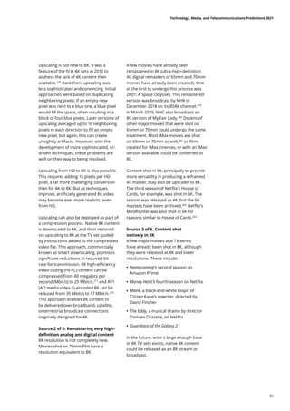 Upscaling is not new to 8K. It was a
feature of the first 4K sets in 2012 to
address the lack of 4K content then
available.276
Back then, upscaling was
less sophisticated and convincing. Initial
approaches were based on duplicating
neighboring pixels: If an empty new
pixel was next to a blue one, a blue pixel
would fill the space, often resulting in a
block of four blue pixels. Later versions of
upscaling averaged up to 16 neighboring
pixels in each direction to fill an empty
new pixel, but again, this can create
unsightly artifacts. However, with the
development of more sophisticated, AI-
driven techniques, these problems are
well on their way to being resolved.
Upscaling from HD to 8K is also possible.
This requires adding 15 pixels per HD
pixel, a far more challenging conversion
than for 4K to 8K. But as techniques
improve, artificially generated 8K video
may become ever more realistic, even
from HD.
Upscaling can also be deployed as part of
a compression process. Native 8K content
is downscaled to 4K, and then restored
via upscaling to 8K at the TV set guided
by instructions added to the compressed
video file. This approach, commercially
known as smart downscaling, promises
significant reductions in required bit
rate for transmission. 8K high-efficiency
video coding (HEVC) content can be
compressed from 40 megabits per
second (Mbit/s) to 25 Mbit/s,277
and AV1
(AO media video 1)-encoded 8K can be
reduced from 35 Mbit/s to 17 Mbit/s.278
This approach enables 8K content to
be delivered over broadband, satellite,
or terrestrial broadcast connections
originally designed for 4K.
Source 2 of 6: Remastering very high-
definition analog and digital content
8K resolution is not completely new.
Movies shot on 70mm film have a
resolution equivalent to 8K.
A few movies have already been
remastered in 8K (ultra-high-definition
4K digital remasters of 65mm and 70mm
movies have already been created). One
of the first to undergo this process was
2001: A Space Odyssey. This remastered
version was broadcast by NHK in
December 2018 on its BS8K channel.279
In March 2019, NHC also broadcast an
8K version of My Fair Lady.280
Dozens of
other major movies that were shot on
65mm or 70mm could undergo the same
treatment. Most iMax movies are shot
on 65mm or 75mm as well,281
so films
created for iMax cinemas, or with an iMax
version available, could be converted to
8K.
Content shot in 6K, principally to provide
more versatility in producing a reframed
4K master, may also be upscaled to 8K.
The third season of Netflix’s House of
Cards, for example, was shot in 6K. The
season was released as 4K, but the 6K
masters have been archived.282
Netflix’s
Mindhunter was also shot in 6K for
reasons similar to House of Cards.283
Source 3 of 6. Content shot
natively in 8K
A few major movies and TV series
have already been shot in 8K, although
they were released at 4K and lower
resolutions. These include:
	
• Homecoming’s second season on
Amazon Prime
	
• Money Heist’s fourth season on Netflix
	
• Mank, a black-and-white biopic of
Citizen Kane’s cowriter, directed by
David Fincher
	
• The Eddy, a musical drama by director
Damien Chazelle, on Netflix
	
• Guardians of the Galaxy 2
In the future, once a large enough base
of 8K TV sets exists, native 8K content
could be released as an 8K stream or
broadcast.
Technology, Media, and Telecommunications Predictions 2021
85
 