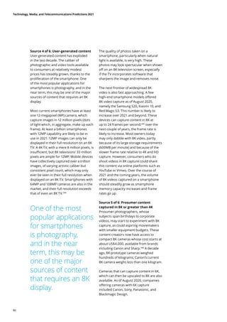Source 4 of 6: User-generated content
User-generated content has exploded
in the last decade. The caliber of
photographic and video tools available
to consumers at relatively modest
prices has steadily grown, thanks to the
proliferation of the smartphone. One
of the most popular applications for
smartphones is photography, and in the
near term, this may be one of the major
sources of content that requires an 8K
display.
Most current smartphones have at least
one 12-megapixel (MP) camera, which
capture images in 12 million pixels (dots
of light which, in aggregate, make up each
frame). At least a billion smartphones
with 12MP capability are likely to be in
use in 2021. 12MP images can only be
displayed in their full resolution on an 8K
TV: A 4K TV, with a mere 8 million pixels, is
insufficient, but 8K televisions’ 33 million
pixels are ample for 12MP. Mobile devices
have collectively captured over a trillion
images, of varying artistic caliber but
consistent pixel count, which may only
ever be seen in their full resolution when
displayed on an 8K TV. Smartphones with
64MP and 108MP cameras are also in the
market, and their full resolution exceeds
that of even an 8K TV.284
The quality of photos taken on a
smartphone, particularly when natural
light is available, is very high. These
photos may look spectacular when shown
off on an 8K television screen, especially
if the TV incorporates software that
sharpens the image and removes noise.
The next frontier of widespread 8K
video is also fast approaching. A few
high-end smartphone models offered
8K video capture as of August 2020,
namely the Samsung S20, Xiaomi 10, and
Red Magic S3. This number is likely to
increase over 2021 and beyond. These
devices can capture content in 8K at
up to 24 frames per second;285
over the
next couple of years, the frame rate is
likely to increase. Most owners today
may only dabble with 8K video, partly
because of its large storage requirements
(600MB per minute) and because of the
slower frame rate relative to 4K and HD
capture. However, consumers who do
shoot videos in 8K capture could share
this content via online platforms such as
YouTube or Vimeo. Over the course of
2021 and the coming years, the volume
of 8K videos captured on a smartphone
should steadily grow as smartphone
memory capacity increases and frame
rates go up.
Source 5 of 6: Prosumer content
captured in 8K or greater than 4K
Prosumer photographers, whose
subjects span birthdays to corporate
videos, may start to experiment with 8K
capture, as could aspiring moviemakers
with smaller equipment budgets. These
content creators now have access to
compact 8K cameras whose cost starts at
about US$4,000, available from brands
including Canon and Sharp.286
A decade
ago, 8K prototype cameras weighed
hundreds of kilograms; Canon’s current
8K camera weighs less than one kilogram.
Cameras that can capture content in 6K,
which can then be upscaled to 8K are also
available. As of August 2020, companies
offering cameras with 6K capture
included Canon, Sony, Panasonic, and
Blackmagic Design.
One of the most
popular applications
for smartphones
is photography,
and in the near
term, this may be
one of the major
sources of content
that requires an 8K
display.
Technology, Media, and Telecommunications Predictions 2021
86
 