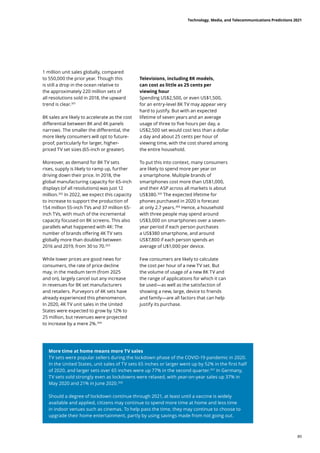 1 million unit sales globally, compared
to 550,000 the prior year. Though this
is still a drop in the ocean relative to
the approximately 220 million sets of
all resolutions sold in 2018, the upward
trend is clear.301
8K sales are likely to accelerate as the cost
differential between 8K and 4K panels
narrows. The smaller the differential, the
more likely consumers will opt to future-
proof, particularly for larger, higher-
priced TV set sizes (65-inch or greater).
Moreover, as demand for 8K TV sets
rises, supply is likely to ramp up, further
driving down their price. In 2018, the
global manufacturing capacity for 65-inch
displays (of all resolutions) was just 12
million.302
In 2022, we expect this capacity
to increase to support the production of
154 million 55-inch TVs and 37 million 65-
inch TVs, with much of the incremental
capacity focused on 8K screens. This also
parallels what happened with 4K: The
number of brands offering 4K TV sets
globally more than doubled between
2016 and 2019, from 30 to 70.303
While lower prices are good news for
consumers, the rate of price decline
may, in the medium term (from 2025
and on), largely cancel out any increase
in revenues for 8K set manufacturers
and retailers. Purveyors of 4K sets have
already experienced this phenomenon.
In 2020, 4K TV unit sales in the United
States were expected to grow by 12% to
25 million, but revenues were projected
to increase by a mere 2%.304
More time at home means more TV sales
TV sets were popular sellers during the lockdown phase of the COVID-19 pandemic in 2020.
In the United States, unit sales of TV sets 65 inches or larger went up by 52% in the first half
of 2020, and larger sets over 65 inches were up 77% in the second quarter.307
In Germany,
TV sets sold strongly even as lockdowns were relaxed, with year-on-year sales up 37% in
May 2020 and 21% in June 2020.308
Should a degree of lockdown continue through 2021, at least until a vaccine is widely
available and applied, citizens may continue to spend more time at home and less time
in indoor venues such as cinemas. To help pass the time, they may continue to choose to
upgrade their home entertainment, partly by using savings made from not going out.
Televisions, including 8K models,
can cost as little as 25 cents per
viewing hour
Spending US$2,500, or even US$1,500,
for an entry-level 8K TV may appear very
hard to justify. But with an expected
lifetime of seven years and an average
usage of three to five hours per day, a
US$2,500 set would cost less than a dollar
a day and about 25 cents per hour of
viewing time, with the cost shared among
the entire household.
To put this into context, many consumers
are likely to spend more per year on
a smartphone. Multiple brands of
smartphones cost more than US$1,000,
and their ASP across all markets is about
US$380.305
The expected lifetime for
phones purchased in 2020 is forecast
at only 2.7 years.306
Hence, a household
with three people may spend around
US$3,000 on smartphones over a seven-
year period if each person purchases
a US$380 smartphone, and around
US$7,800 if each person spends an
average of U$1,000 per device.
Few consumers are likely to calculate
the cost per hour of a new TV set. But
the volume of usage of a new 8K TV and
the range of applications for which it can
be used—as well as the satisfaction of
showing a new, large, device to friends
and family—are all factors that can help
justify its purchase.
Technology, Media, and Telecommunications Predictions 2021
89
 