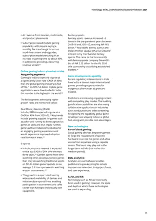 • Ad revenue from banners, multimedia,
and product placements
	
• Subscription-based models gaining
popularity, with players paying a
monthly fee in exchange for access
to ad-free content and upgrades;
subscription models resulting in an
increase in gaming time by about 40%,
in addition to providing a recurring
revenue stream20
Online gaming industry/market strides
Key gaming segments
Gaming is India is expected to grow at
a significantly faster rate (CAGR of 40%)
than the global gaming industry (CAGR
of 9%).21
In 2019, 5.6 billion mobile game
applications were downloaded in India;
this number is the highest in the world.22
The key segments witnessing higher
growth rates are mentioned below:
Real Money Gaming (RMG)
In India, RMG is expected to grow at a
CAGR of 40% from 2020−22.23
Key trends
include growing support for games such
as poker and rummy (to be recognized as
games of skills and thus legal). Further,
games with an Indian connect allow for
an engaging gaming experience and
would experience improved adoption
rate from rural areas.24
E-sports
	
• In India, e-sports revenue is expected
to rise at a CAGR of 36% over the next
three years.25
Gamers spend more time
watching other people play video games
than they do watching traditional sports
on TV. An Indian gamer spends, on an
average, 3.6 hours per week in watching
e-sport tournaments.26
	
• This growth in e-sports is driven by
widespread availability of devices and
initiatives by e-sports firms, enabling
participation in tournaments via cafés
rather than having to individually own
equipment.
Fantasy sports
Fantasy sports revenue increased ~9
times in the pre-pandemic years between
2017−18 and 2019−20, reaching INR 165
billion.27
Real-world events, such as the
Indian Premier League (IPL), fuel viewers’
interest to try their hand at fantasy
sports. This came to the fore recently,
with fantasy sports company Dream11’s
bid of INR 2.22 billion for the IPL 2020
title sponsorship outbidding established
bidders.28
Game development capability
Recent regulatory interventions in India
have led to a ban on major international
games, providing opportunities for
indigenous alternatives to grow and
expand.
Publishers are releasing engaging content
with compelling play modes. The budding
gamification capabilities are also seeing
collaborative applications in industries
such as education and video streaming.
Recognizing the capability, global game
developers are viewing India as a global
hub, along with possible cost advantages.
New technologies
Rise of cloud gaming:
Cloud gaming services empower gamers
to forgo the requirement of specific
hardware to access the games and allow
access from anywhere using a capable
device. This trend may play out in the
longer term in India (not in short-to-
medium period).
Data analytics:
Analytics on user behavior enables
publishers to gain key insights to help
improve user retention, in-app purchases,
and user experience.
AI/ML and XR:
Technology such as AI has historically
been used in gaming. However, the scale
and depth at which these technologies
are used is expanding.
Technology, Media, and Telecommunications Predictions 2021
09
 