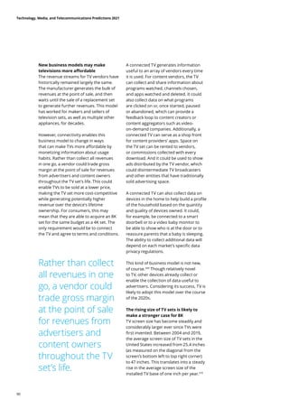 New business models may make
televisions more affordable
The revenue streams for TV vendors have
historically remained largely the same.
The manufacturer generates the bulk of
revenues at the point of sale, and then
waits until the sale of a replacement set
to generate further revenues. This model
has worked for makers and sellers of
television sets, as well as multiple other
appliances, for decades.
However, connectivity enables this
business model to change in ways
that can make TVs more affordable by
monetizing information about usage
habits. Rather than collect all revenues
in one go, a vendor could trade gross
margin at the point of sale for revenues
from advertisers and content owners
throughout the TV set’s life. This could
enable TVs to be sold at a lower price,
making the TV set more cost-competitive
while generating potentially higher
revenue over the device’s lifetime
ownership. For consumers, this may
mean that they are able to acquire an 8K
set for the same budget as a 4K set. The
only requirement would be to connect
the TV and agree to terms and conditions.
A connected TV generates information
useful to an array of vendors every time
it is used. For content vendors, the TV
can collect and share information about
programs watched, channels chosen,
and apps watched and deleted. It could
also collect data on what programs
are clicked on or, once started, paused
or abandoned, which can provide a
feedback loop to content creators or
content aggregators such as video-
on-demand companies. Additionally, a
connected TV can serve as a shop front
for content providers’ apps. Space on
the TV set can be rented to vendors,
or commissions collected with every
download. And it could be used to show
ads distributed by the TV vendor, which
could disintermediate TV broadcasters
and other entities that have traditionally
sold advertising space.
A connected TV can also collect data on
devices in the home to help build a profile
of the household based on the quantity
and quality of devices owned. It could,
for example, be connected to a smart
doorbell or to a video baby monitor to
be able to show who is at the door or to
reassure parents that a baby is sleeping.
The ability to collect additional data will
depend on each market’s specific data
privacy regulations.
This kind of business model is not new,
of course.309
Though relatively novel
to TV, other devices already collect or
enable the collection of data useful to
advertisers. Considering its success, TV is
likely to adopt this model over the course
of the 2020s.
The rising size of TV sets is likely to
make a stronger case for 8K
TV screen size has become steadily and
considerably larger ever since TVs were
first invented. Between 2004 and 2019,
the average screen size of TV sets in the
United States increased from 25.4 inches
(as measured on the diagonal from the
screen’s bottom left to top right corner)
to 47 inches. This translates into a steady
rise in the average screen size of the
installed TV base of one inch per year.310
Rather than collect
all revenues in one
go, a vendor could
trade gross margin
at the point of sale
for revenues from
advertisers and
content owners
throughout the TV
set’s life.
Technology, Media, and Telecommunications Predictions 2021
90
 