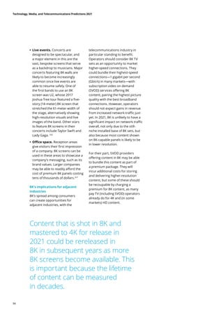 • Live events. Concerts are
designed to be spectacular, and
a major element in this are the
vast, bespoke screens that serve
as a backdrop to musicians. Major
concerts featuring 8K walls are
likely to become increasingly
common once live events are
able to resume safely. One of
the first bands to use an 8K
screen was U2, whose 2017
Joshua Tree tour featured a five-
story (14-meter) 8K screen that
stretched the 61-meter width of
the stage, alternatively showing
high-resolution visuals and live
images of the band. Other stars
to feature 8K screens in their
concerts include Taylor Swift and
Lady Gaga. 326
	
• Office space. Reception areas
give visitors their first impression
of a company. 8K screens can be
used in these areas to showcase a
company’s messaging, such as its
brand values. Larger companies
may be able to readily afford the
cost of premium 8K panels costing
tens of thousands of dollars.327
8K’s implications for adjacent
industries
8K’s spread among consumers
can create opportunities for
adjacent industries, with the
telecommunications industry in
particular standing to benefit.
Operators should consider 8K TV
sets as an opportunity to market
higher-speed connections. They
could bundle their highest-speed
connections—1 gigabit per second
(Gbit/s) in many markets—with
subscription video on demand
(SVOD) services offering 8K
content, pairing the highest picture
quality with the best broadband
connections. However, operators
should not expect gains in revenue
from increased network traffic just
yet. In 2021, 8K is unlikely to have a
significant impact on network traffic
overall, not only due to the still-
niche installed base of 8K sets, but
also because most content shown
on 8K-capable panels is likely to be
in lower resolution.
For their part, SVOD providers
offering content in 8K may be able
to bundle this content as part of
a premium package. They will
incur additional costs for storing
and delivering higher-resolution
content, but some of these should
be recoupable by charging a
premium for 8K content, as many
pay TV (including SVOD) operators
already do for 4K and (in some
markets) HD content.
Content that is shot in 8K and
mastered to 4K for release in
2021 could be rereleased in
8K in subsequent years as more
8K screens become available. This
is important because the lifetime
of content can be measured
in decades.
Technology, Media, and Telecommunications Predictions 2021
94
 