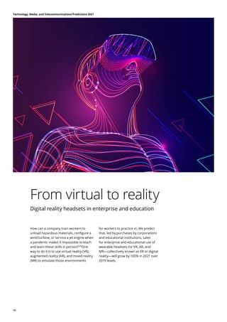 From virtual to reality
Digital reality headsets in enterprise and education
How can a company train workers to
unload hazardous materials, configure a
wind turbine, or service a jet engine when
a pandemic makes it impossible to teach
and learn these skills in person?328
One
way to do it is to use virtual reality (VR),
augmented reality (AR), and mixed reality
(MR) to simulate those environments
for workers to practice in. We predict
that, led by purchases by corporations
and educational institutions, sales
for enterprise and educational use of
wearable headsets for VR, AR, and
MR—collectively known as XR or digital
reality—will grow by 100% in 2021 over
2019 levels.
Technology, Media, and Telecommunications Predictions 2021
96
 