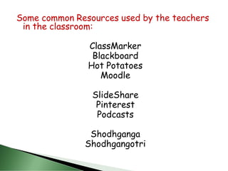 Some common Resources used by the teachers
in the classroom:
ClassMarker
Blackboard
Hot Potatoes
Moodle
SlideShare
Pinterest
Podcasts
Shodhganga
Shodhgangotri
 