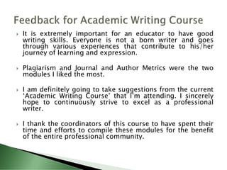  It is extremely important for an educator to have good
writing skills. Everyone is not a born writer and goes
through various experiences that contribute to his/her
journey of learning and expression.
 Plagiarism and Journal and Author Metrics were the two
modules I liked the most.
 I am definitely going to take suggestions from the current
‘Academic Writing Course’ that I’m attending. I sincerely
hope to continuously strive to excel as a professional
writer.
 I thank the coordinators of this course to have spent their
time and efforts to compile these modules for the benefit
of the entire professional community.
 
