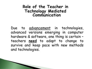 Role of the Teacher in
Technology Mediated
Communication
Due to advancement in technologies,
advanced versions emerging in computer
hardware & software, one thing is certain –
teachers need to adapt to change to
survive and keep pace with new methods
and technologies.
 