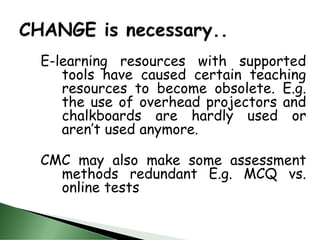 E-learning resources with supported
tools have caused certain teaching
resources to become obsolete. E.g.
the use of overhead projectors and
chalkboards are hardly used or
aren’t used anymore.
CMC may also make some assessment
methods redundant E.g. MCQ vs.
online tests
 