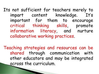 Its not sufficient for teachers merely to
impart content knowledge. It’s
important for them to encourage
critical thinking skills, promote
information literacy, and nurture
collaborative working practices.
Teaching strategies and resources can be
shared through communication with
other educators and may be integrated
across the curriculum.
 