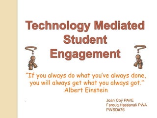 Technology Mediated Student  Engagement “If you always do what you’ve always done,  you will always get what you always got.” Albert Einstein . Joan Coy PAVE FarouqHassanali PWA PWSD#76 