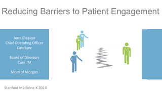 Reducing Barriers to Patient Engagement 
Amy Gleason 
Chief Operating Officer 
CareSync 
Board of Directors 
Cure JM 
Mom of Morgan 
Stanford Medicine X 2014 
 