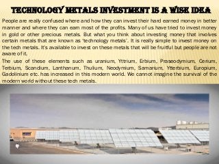 Technology Metals Investment Is a Wise Idea
People are really confused where and how they can invest their hard earned money in better
manner and where they can earn most of the profits. Many of us have tried to invest money
in gold or other precious metals. But what you think about investing money that involves
certain metals that are known as ‘technology metals’. It is really simple to invest money on
the tech metals. It’s available to invest on these metals that will be fruitful but people are not
aware of it.
The use of these elements such as uranium, Yttrium, Erbium, Praseodymium, Cerium,
Terbium, Scandium, Lanthanum, Thulium, Neodymium, Samarium, Ytterbium, Europium,
Gadolinium etc. has increased in this modern world. We cannot imagine the survival of the
modern world without these tech metals.
 