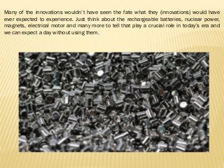Many of the innovations wouldn’t have seen the fate what they (innovations) would have
ever expected to experience. Just think about the rechargeable batteries, nuclear power,
magnets, electrical motor and many more to tell that play a crucial role in today’s era and
we can expect a day without using them.
 