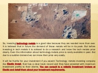 So, investing technology metals is a good idea because they are needed more than ever.
It is believed that in future the demand of these metals will be in its peak. But before
investing in tech metals it is advised to do a research and know the tech metals price
clearly. Even the information about technology metals price is rarely available in past. But
due to a sudden demand we can know their price very easily.
It will be fruitful for your investment if you search Technology metals investing company
like Electio Invest, that has a clear track record and they have provided with maximum
investment profits to their clients. You can consult to a reliable investment brokers at
Electio and detail them about your investment requirements.
 