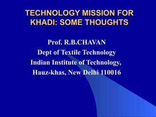 TECHNOLOGY MISSION FOR KHADI: SOME THOUGHTS Prof. R.B.CHAVAN Dept of Textile Technology Indian Institute of Technology,  Hauz-khas, New Delhi 110016 