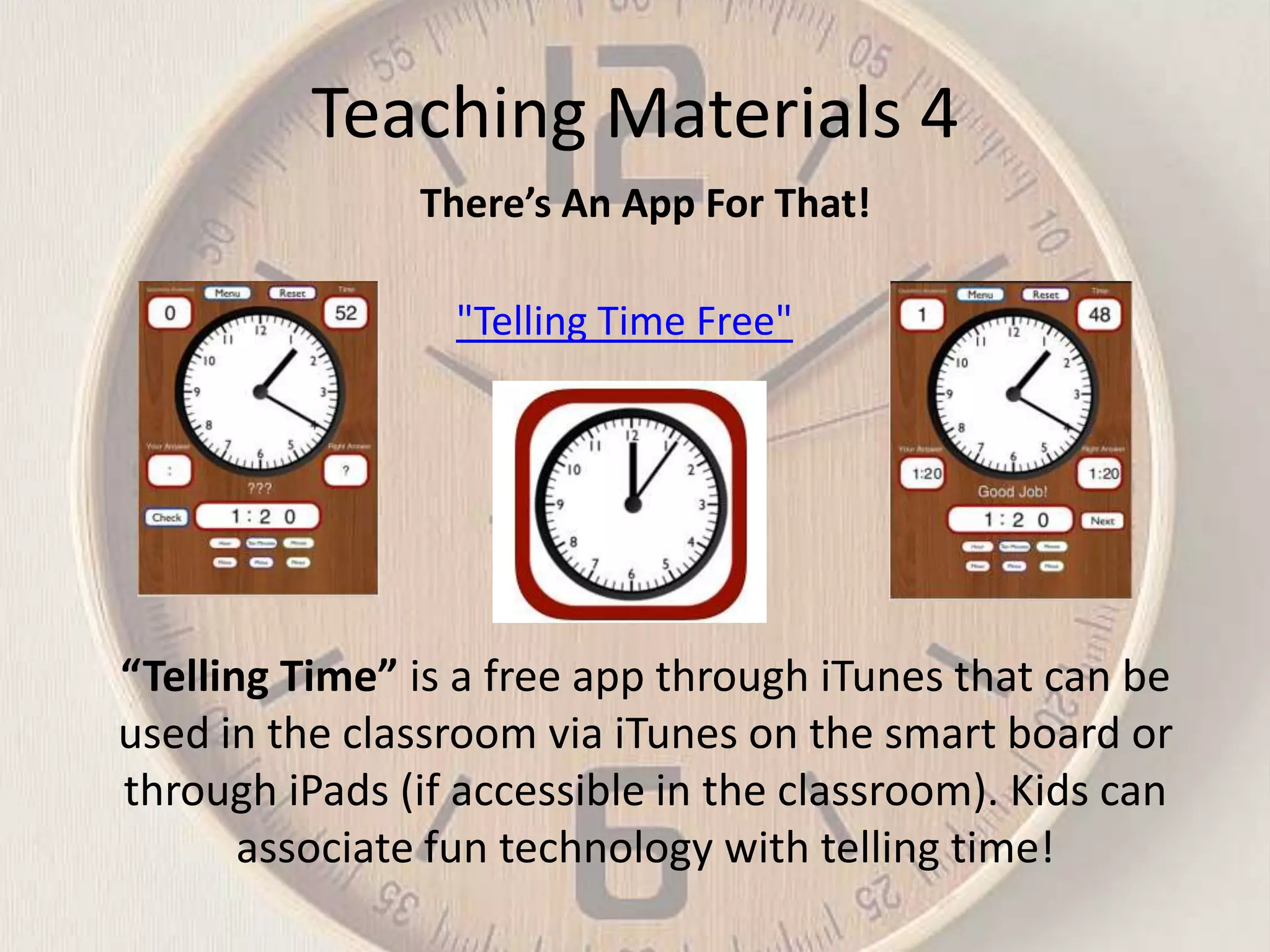 Teaching Materials 4
There’s An App For That!
"Telling Time Free"

“Telling Time” is a free app through iTunes that can be
used in the classroom via iTunes on the smart board or
through iPads (if accessible in the classroom). Kids can
associate fun technology with telling time!

 