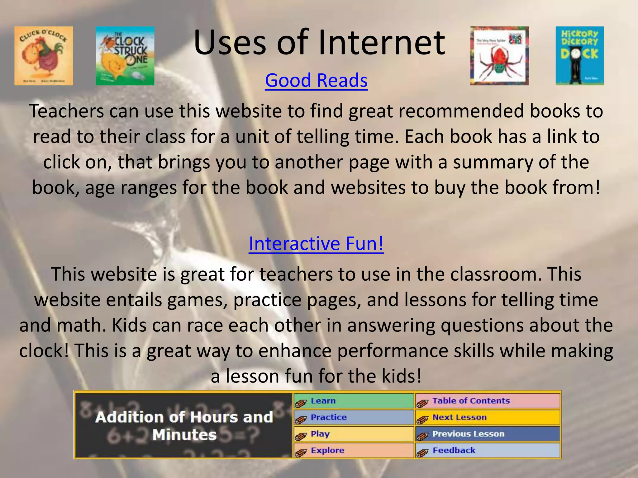 Uses of Internet
Good Reads
Teachers can use this website to find great recommended books to
read to their class for a unit of telling time. Each book has a link to
click on, that brings you to another page with a summary of the
book, age ranges for the book and websites to buy the book from!
Interactive Fun!
This website is great for teachers to use in the classroom. This
website entails games, practice pages, and lessons for telling time
and math. Kids can race each other in answering questions about the
clock! This is a great way to enhance performance skills while making
a lesson fun for the kids!

 