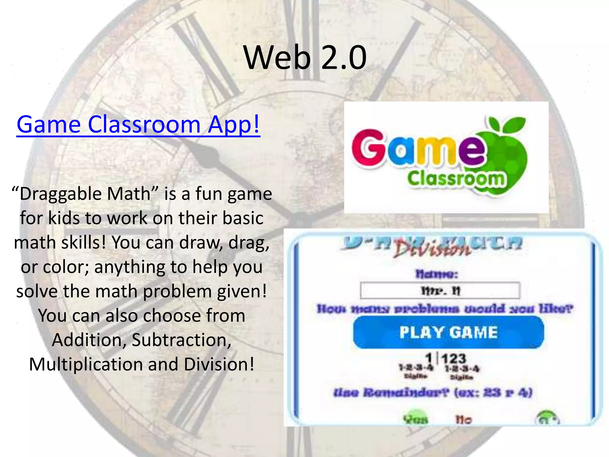 Web 2.0
Game Classroom App!
“Draggable Math” is a fun game
for kids to work on their basic
math skills! You can draw, drag,
or color; anything to help you
solve the math problem given!
You can also choose from
Addition, Subtraction,
Multiplication and Division!

 