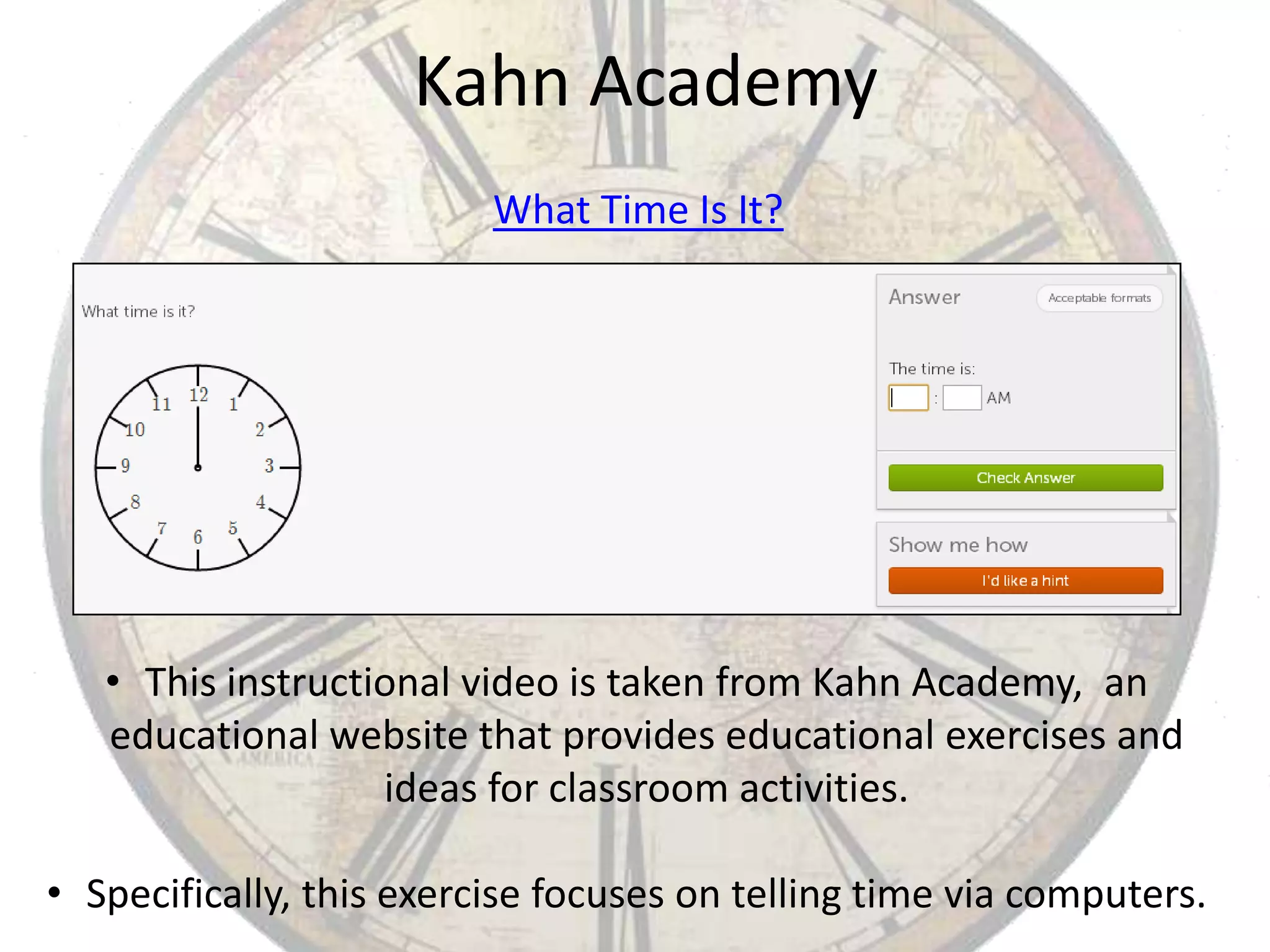 Kahn Academy
What Time Is It?

• This instructional video is taken from Kahn Academy, an
educational website that provides educational exercises and
ideas for classroom activities.
• Specifically, this exercise focuses on telling time via computers.

 