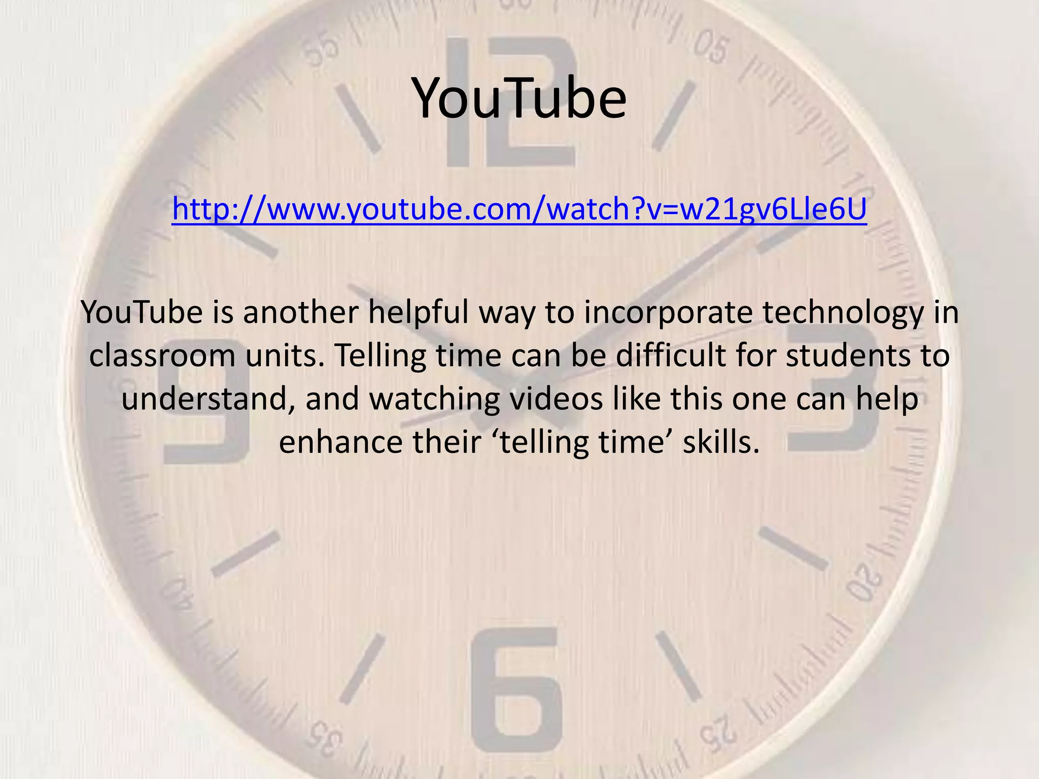 YouTube
http://www.youtube.com/watch?v=w21gv6Lle6U

YouTube is another helpful way to incorporate technology in
classroom units. Telling time can be difficult for students to
understand, and watching videos like this one can help
enhance their ‘telling time’ skills.

 