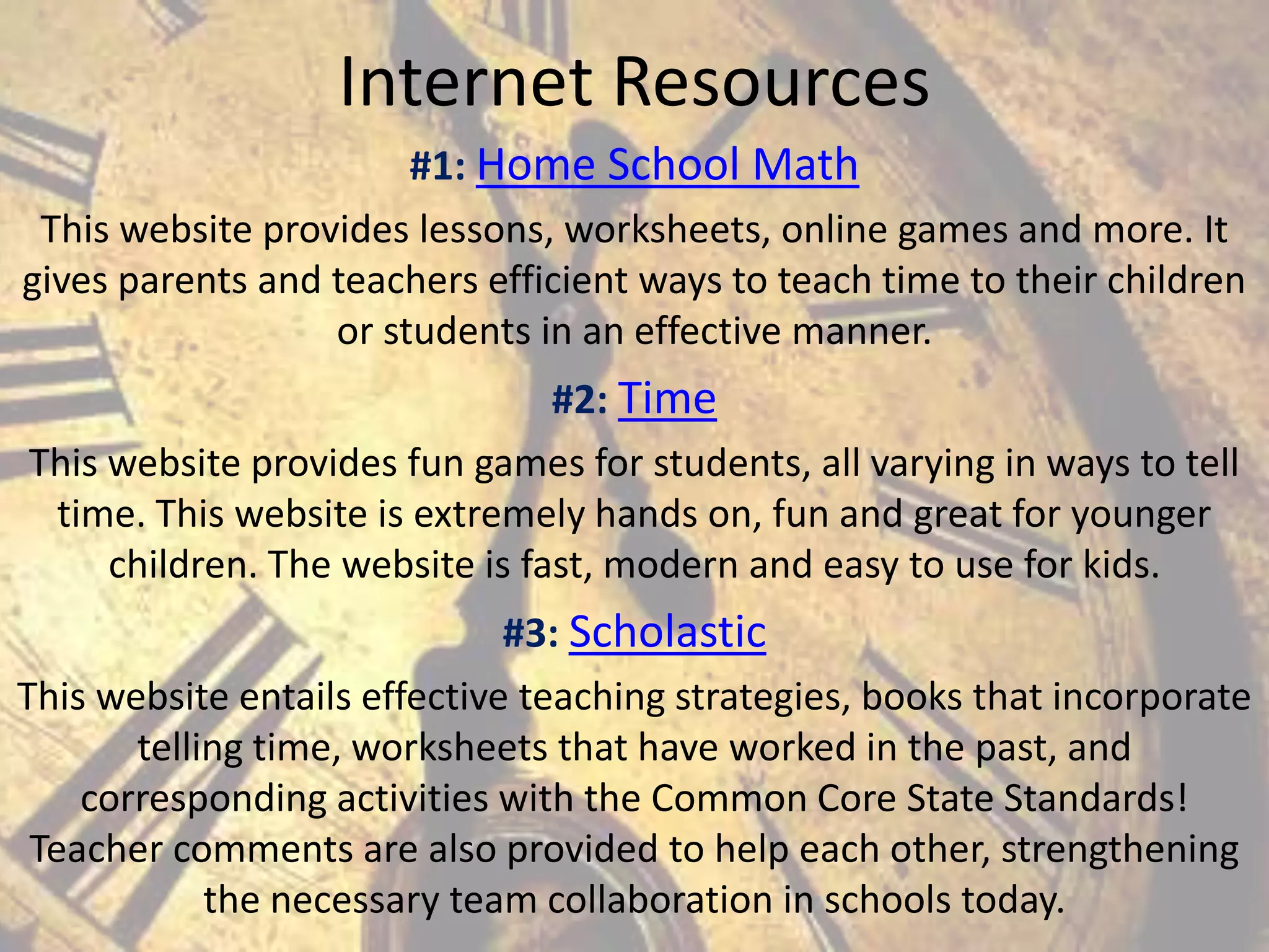Internet Resources
#1: Home School Math
This website provides lessons, worksheets, online games and more. It
gives parents and teachers efficient ways to teach time to their children
or students in an effective manner.
#2: Time
This website provides fun games for students, all varying in ways to tell
time. This website is extremely hands on, fun and great for younger
children. The website is fast, modern and easy to use for kids.
#3: Scholastic
This website entails effective teaching strategies, books that incorporate
telling time, worksheets that have worked in the past, and
corresponding activities with the Common Core State Standards!
Teacher comments are also provided to help each other, strengthening
the necessary team collaboration in schools today.

 