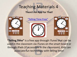 Teaching Materials 4
There’s An App For That!
"Telling Time Free"

“Telling Time” is a free app through iTunes that can be
used in the classroom via iTunes on the smart board or
through iPads (if accessible in the classroom). Kids can
associate fun technology with telling time!

 