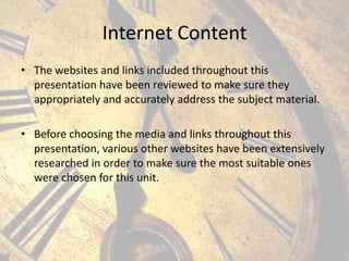 Internet Content
• The websites and links included throughout this
presentation have been reviewed to make sure they
appropriately and accurately address the subject material.
• Before choosing the media and links throughout this
presentation, various other websites have been extensively
researched in order to make sure the most suitable ones
were chosen for this unit.

 