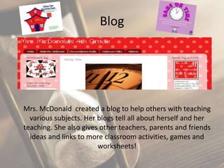 Blog

Mrs. McDonald created a blog to help others with teaching
various subjects. Her blogs tell all about herself and her
teaching. She also gives other teachers, parents and friends
ideas and links to more classroom activities, games and
worksheets!

 