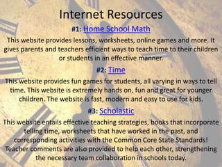 Internet Resources
#1: Home School Math
This website provides lessons, worksheets, online games and more. It
gives parents and teachers efficient ways to teach time to their children
or students in an effective manner.
#2: Time
This website provides fun games for students, all varying in ways to tell
time. This website is extremely hands on, fun and great for younger
children. The website is fast, modern and easy to use for kids.
#3: Scholastic
This website entails effective teaching strategies, books that incorporate
telling time, worksheets that have worked in the past, and
corresponding activities with the Common Core State Standards!
Teacher comments are also provided to help each other, strengthening
the necessary team collaboration in schools today.

 
